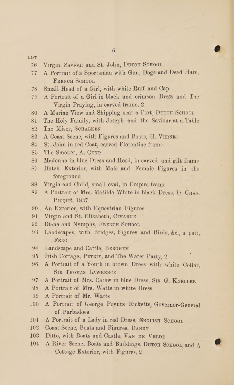 100 101 102 103 104 6 Virgin, Saviour and St. John, Durch ScHoo1 A Portrait of a Sportsman with Gun, Dogs and Dead Hare, Frencu ScHOOL 7 Small Head of a Girl, with white Ruff and Cap A Portrait of a Girl in black and crimson Dress and The Virgin Praying, in carved frame, 2 A Marine View and Shipping near a Port, DurcH Scnoor The Holy Family, with Joseph and the Saviour at a Table The Miser, SCHALKEN A Coast Scene, with Figures and Boats, H. Verner St. John in red Coat, carved Florentine frame The Smoker, A. Cuyp Madonna in blue Dress and Hood, in carved and gilt frame Dutch Exterior, with Male and Female Figures in the foreground Virgin and Child, small oval, in Empire frame A Portrait of Mrs. Matilda White in black Dress, by Cuas. Picqu#, 1837 Virgin and St. Elizabeth, CimaBuE Diana and Nymphs, Frenca ScuHoot, Landscapes, with Bridges, oe and Birds, &amp;c., a pair, Fera Landscape and Cattle, BergHEM Irish Cottage, Perriz, and The Water Party, 2 A Portrait of a Youth in brown Dress with white Collar, Sir THomas LAWRENCE | A Portrait of Mrs. Carew in blue Dress, Sir G. Kneturr A Portrait of Mrs. Watts in white Dress A Portrait of Mr. Watts A Portrait of George Poyntz Ricketts, Bevel Sener of Barbadoes A Portrait of a Lady in red Dress, Eneuisn ScHoor Ditto, with Boats and Castle, VAN pz VELDE : A River Scene, Boats and Buildings, DurcH sais and Hs Cottage Exterior, with Figures, 2 s