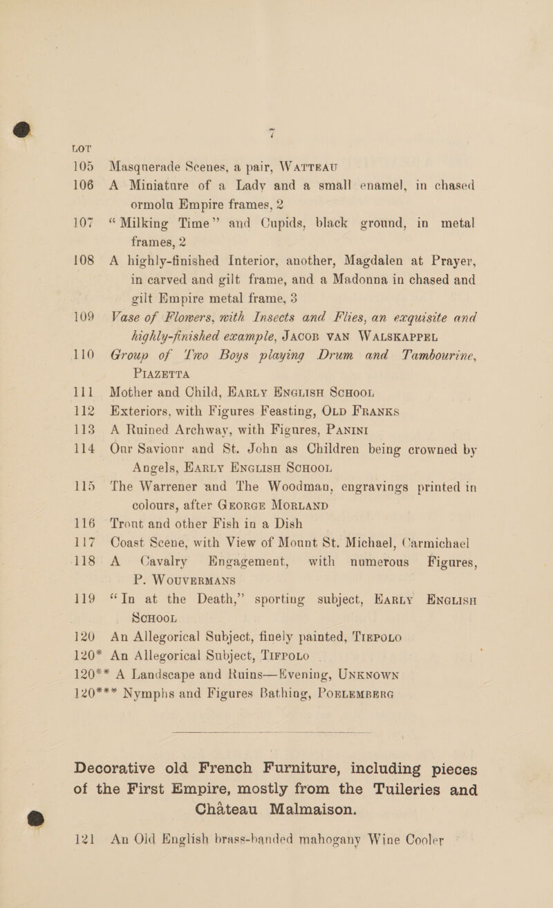 105 106 107 108 109 119 120 “ Masquerade Scenes, a pair, WarTreau A Miniature of a Lady and a small enamel, in chased ormolu Empire frames, 2 “Milking Time” and Cupids, black ground, in metal frames, 2 A highly-finished Interior, another, Magdalen at Prayer, in carved and gilt frame, and a Madonna in chased and gilt Empire metal frame, 3 Vase of Flowers, mith Insects and Flies, an exquisite and highly-finished example, JACOB VAN WALSKAPPEL Group of Two Boys playing Drum and Tambourine, PIAZETTA Mother and Child, Harty EnaiisH ScHoou Exteriors, with Figures Feasting, OLD FRANKs A Ruined Archway, with Figures, PANINI Our Saviour and St. John as Children being crowned by Angels, Harty ENGLisH SCHOOL The Warrener and The Woodman, engravings printed in colours, after GEorcE MoRLAND Tront and other Fish in a Dish Coast Scene, with View of Mount St. Michael, Carmichael A Cavalry Engagement, with numerous Figures, P. WouvVERMANS “Tn at the Death,” sporting subject, EHarny Enauisn SCHOOL An Allegorical Subject, finely painted, TrmPoLo   lel Chateau Malmaison. An Old English brass-handed mahogany Wine Cooler