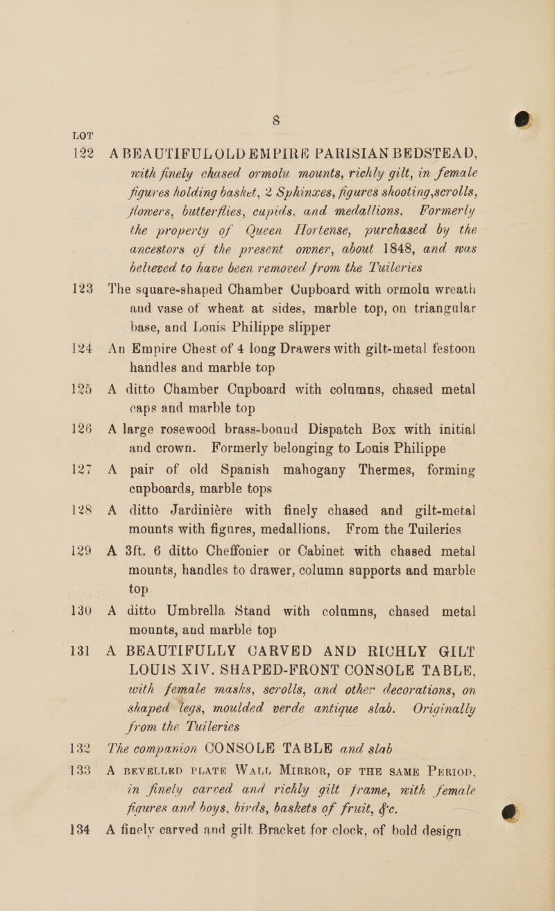 1g 123 130 131 132 34 8 A BEAUTIFULOLD EMPIRE PARISIAN BEDSTEAD, mith finely chased ormolu mounts, richly gilt, in female figures holding basket, 2 Sphinues, figures shooting,scrolls, Howers, butterflies, cupids, and medallions. Formerly the property of Queen TLlortense, purchased by the ancestors of the present omner, about 1848, and was believed to have been removed from the Tuileries The square-shaped Chamber Cupboard with ormola wreath and vase of wheat at sides, marble top, on triangular base, and Lonis Philippe slipper An Empire Chest of 4 long Drawers with gilt-metal festoon handles and marble top A ditto Chamber Cupboard with columns, chased metal caps and marble top A large rosewood brass-boand Dispatch Box with initial and crown. Formerly belonging to Louis Philippe A pair of old Spanish mahogany Thermes, forming cupboards, marble tops A ditto Jardiniére with finely chased and gilt-metal mounts with figures, medallions. From the Tuileries A 3ft. 6 ditto Cheffonier or Cabinet with chased metal mounts, handles to drawer, column supports and marble top : A ditto Umbrella Stand with columns, chased metal mounts, and marble top A BEAUTIFULLY CARVED AND RICHLY GILT LOUIS XIV. SHAPED-FRONT CONSOLE TABLE, with female masks, scrolls, and other decorations, on shaped legs, moulded verde antique slab. Originally Strom the Turleries The companion CONSOLE TABLE and slab A BEVELLED PLATE Watt Mirror, OF THE SAME PERIOD, in finely carved and richly gilt frame, mith HO figures and boys, birds, baskets of fruit, gc. — A finely carved and gilt Bracket for clock, of bold design