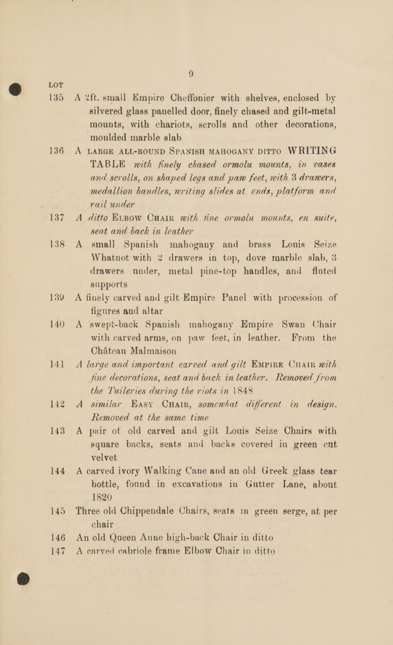135 136 139 140) 14] 144 145 146 147 9 A 2ft. small Empire Cheffonier with shelves, enclosed by silvered glass panelled door, finely chased and gilt-metal mounts, with chariots, scrolls and other decorations, moulded marble slab | A LARGE ALL-ROUND SPANISH MAHOGANY DITTO WRITING TABLE with finely chased ormolu mounts, in vases and scrolls, on shaped legs and paw feet, with 3 draners, medallion handles, writing slides at ends, platform and rail under A ditto Kipow CHair nith fine ormolu mounts, en suite, seat and back in leather A small Spanish mahogany and brass Louis Seize Whatnot with 2 drawers in top, dove marble slab, 3 drawers under, metal pine-top handles, and flated supports A finely carved and gilt Empire Panel with procession of figures and altar A swept-back Spanish mahogany Empire Swan Chair with carved arms, on paw feet, in leather. From the Chateau Malmaison A large and important carved and gilt EMPIRE CHair with fine decorations, seat and back in leather. Removed from the Turleries during the riots in \848 A similar Kasy Cnatr, somewhat different in design. Removed at the same time A pair of old carved and gilt Louis Seize Chairs with square backs, seats and backs covered in green cut velvet A carved ivory Walking Cane and an old Greek glass tear bottle, found in excavations in Gutter Lane, about 1820 Three old Chippendale Chairs, seats in green serge, at per chair An old Queen Anne high-back Chair in ditto A carved eabriole frame Elbow Chair in ditto