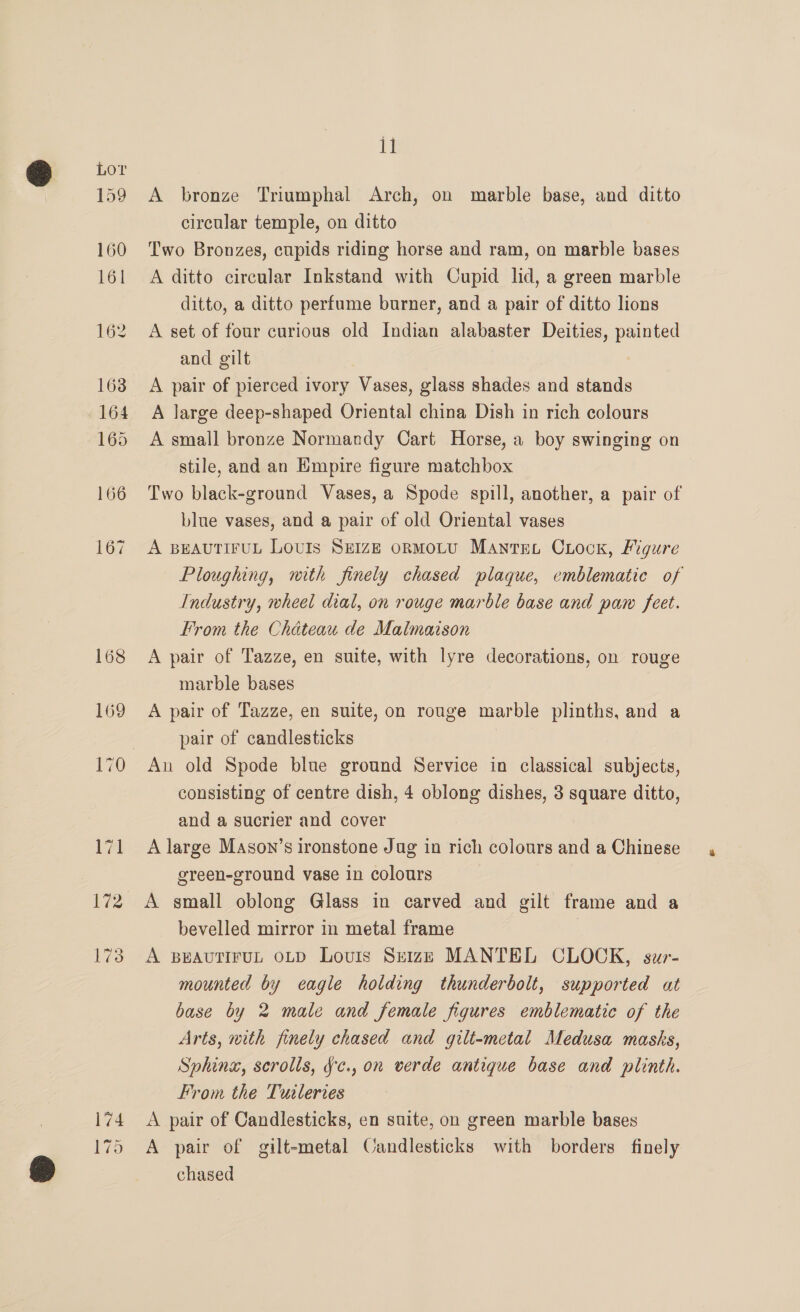 A bronze Triumphal Arch, on marble base, and ditto circular temple, on ditto Two Bronzes, cupids riding horse and ram, on marble bases A ditto circular Inkstand with Cupid lid, a green marble ditto, a ditto perfume burner, and a pair of ditto lions A set of four curious old Indian alabaster Deities, painted and gilt A pair of pierced ivory Vases, glass shades and stands A large deep-shaped Oriental china Dish in rich colours A small bronze Normandy Cart Horse, a boy swinging on stile, and an Empire figure matchbox Two black-ground Vases, a Spode spill, another, a pair of blue vases, and a pair of old Oriental vases A BEAUTIFUL LOUIS SEIZE oRMOLU MantreLt CLock, Figure Ploughing, with finely chased plaque, emblematic of Industry, wheel dial, on rouge marble base and paw feet. From the Chateau de Malmaison A pair of Tazze, en suite, with lyre decorations, on rouge marble bases A pair of Tazze, en suite, on rouge marble plinths, and a pair of candlesticks Au old Spode blue ground Service in classical subjects, consisting of centre dish, 4 oblong dishes, 3 square ditto, and a sucrier and cover A large Mason’s ironstone Jug in rich colours and a Chinese green-ground vase in colours bevelled mirror in metal frame A BEAUTIFUL OLD Louis Seize MANTEL CLOCK, suzr- mounted by eagle holding thunderbolt, supported at base by 2 male and female figures emblematic of the Arts, with finely chased and gilt-metal Medusa masks, Sphinx, scrolls, 'c., on verde antique base and plinth. From the Tuileries A pair of Candlesticks, en suite, on green marble bases A pair of gilt-metal Candlesticks with borders finely chased