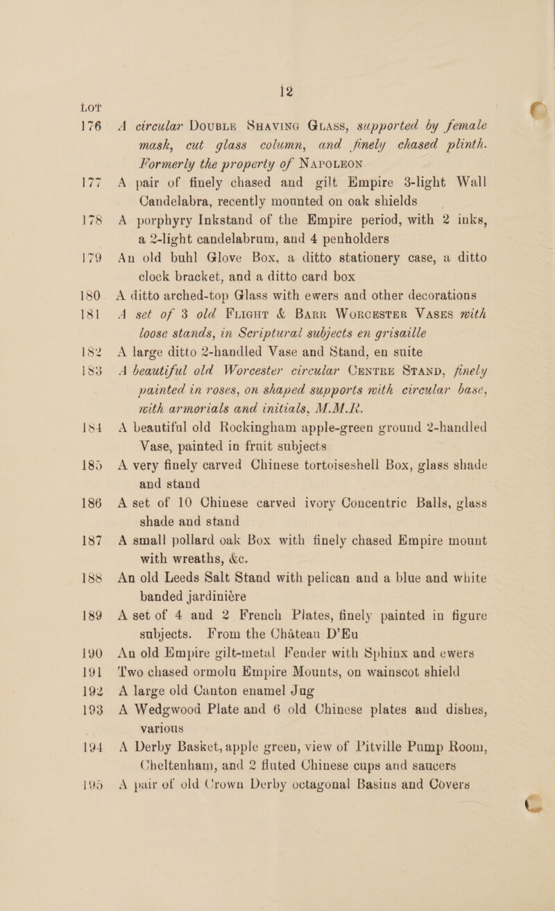 176 12 A circular DouBLE SHAVING GLASS, supported by female mask, cut glass column, and finely chased plinth. Formerly the property of NaroLnon | A pair of finely chased and gilt Empire 3-light Wall Candelabra, recently mounted on oak shields A porphyry Inkstand of the Empire period, with 2 inks, a 2-light candelabrum, and 4 penholders An old buhl Glove Box, a ditto stationery case, a ditto clock bracket, and a ditto card box A ditto arched-top Glass with ewers and other decorations A set of 3 old Friant &amp; Barr Worcester VASES with loose stands, in Scriptural subjects en grisaille A large ditto 2-handled Vase and Stand, en suite A beautiful old Worcester circular CuNTRE STAND, finely painted in roses, on shaped supports with circular base, with armorials and initzals, M.M.R. A beautifal old Rockingham apple-green ground 2-handled Vase, painted in fruit subjects A very finely carved Chinese tortoiseshell Box, glass shade and stand A set of 10 Chinese carved ivory Concentric Balls, glass shade and stand A small pollard oak Box with finely chased Empire mount with wreaths, &amp;c. An old Leeds Salt Stand with pelican and a blue and white banded jardiniére A set of 4 and 2 French Pilates, finely painted in figure subjects. From the Chateau D’Eu An old Empire gilt-metal Fender with Sphinx and ewers ‘Two chased ormolu Bmpire Mounts, on wainscot shield A large old Canton enamel Jag A Wedgwood Plate and 6 old Chinese plates and dishes, various | A Derby Basket, apple green, view of Pitville Pamp Room, Cheltenham, and 2 fluted Chinese cups and saucers A pair of old Crown Derby octagonal Basins and Covers e