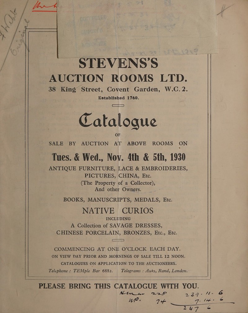  STEVENS'S AUCTION ROOMS LTD. 38 King Street, Covent Garden, W.C.2. Established 1760. a Catalogue OF SALE BY AUCTION AT ABOVE ROOMS ON Tues. &amp; Wed., Nov. 4th &amp; 5th, 1930 ANTIQUE FURNITURE, LACE &amp; EMBROIDERIES, PICTURES, CHINA, Etc. (The Property of a Collector), And other Owners. BOOKS, MANUSCRIPTS, MEDALS, Etc. NATIVE CURIOS INCLUDING A Collection of SAVAGE DRESSES, CHINESE PORCELAIN, BRONZES, Etc., Etc. EROS ae COMMENCING AT ONE O’CLOCK EACH DAY. ON VIEW DAY PRIOR AND MORNINGS OF SALE TILL I2 NOON. CATALOGUES ON APPLICATION TO THE AUCTIONEERS. Telephone: TEMple Bar 6882. Telegrams : Auks, Rand, London.   PLEASE BRING THIS CATALOGUE WITH YOU. Mtw_sw- 227 739° H1- © WP 74 7 a ol Tre ZyH7 S