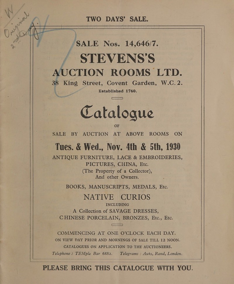 , iN) \) ; >) ey TWO DAYS’ SALE. igen /SALE Nos. 14,646/7. 7 STEVENS'S AUCTION ROOMS LTD. 38 King Street, Covent Garden, W.C. 2. ‘ . Established 1760. eel Catalogue SALE BY AUCTION AT ABOVE ROOMS ON Tues. &amp; Wed., Nov. 4th &amp; 5th, 1930 ANTIQUE FURNITURE, LACE &amp; EMBROIDERIES, PICTURES, CHINA, Etc. And other Owners. BOOKS, MANUSCRIPTS, MEDALS, Etc. NATIVE CURIOS INCLUDING A Collection of SAVAGE DRESSES, CHINESE PORCELAIN, BRONZES, Etc., Etc. SR Es S| COMMENCING AT ONE O’CLOCK EACH DAY. ON VIEW DAY PRIOR AND MORNINGS OF SALE TILL I2 NOON. CATALOGUES ON APPLICATION TO THE AUCTIONEERS. eel TE! aul Bar 6882. Slade Auks, Rand, London.  (The Property of a Collector),  PLEASE BRING THIS CATALOGUE WITH YOU.