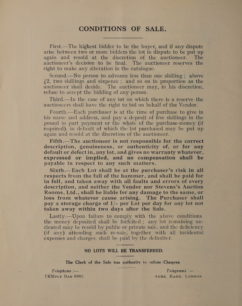 CONDITIONS OF SALE. first.—The highest bidder to be the buyer, and if any dispute arise between two or more bidders the lot in dispute to be put up again and resold at the discretion of the auctioneer. The auctioneer’s decision to be final. The auctioneer reserves the tight to make any alteration in the catalogue. Second.—No person to advance less than one shilling ; above £2, two shillings and sixpence ; and so on in proportion as the auctioneer shall decide. The auctioneer may, in his discretion, refuse to accept the bidding of any person. Third.—In the case of any lot on which there is a reserve the auctioncers shall have the right to bid on behalf of the Vendor. Fourth.—Each purchaser is at the time of purchase to give in his name and address, and pay a deposit of five shillings in the pound in part payment or the whole of the purchase-money (if | required), in default of which the lot purchased may be put up again and resold at the discretion of the auctioneer. Fifth —The auctioneer is not responsible for the correct description, genuineness, or authenticity of, or for any default or defectin, any lot, and gives no warranty whatever, expressed or implied, and no compensation shall be payable in respect to any such matters. — Sixth.— Each Lot shall be at the purchaser’s risk in all respects from the fall of the hammer, and shall be paid for in full, and taken away with all faults and errors of every description, and neither the Vendor nor Stevens’s Auction Rooms, Ltd., shall be liable for any damage to the same, or loss from whatever cause arising. The Purchaser shall pay a storage charge of 1/- per Lot per day for any lot not taken away within two days after the Sale. -Lastly.—Upon failure to comply with the above conditions the money deposited shall be forfeited ; any lot remaining un- cleared may be resold by public or private sale, and the deficiency (if anv) attending such re-sale, together with all incidental expenses and charges, shall be paid by the defaulter. NO LOTS WILL BE TRANSFERRED. The Clerk of the Sale has authority to refuse; Cheques. Telephone :— Telegrams ~— TEMP LE Bar 6882 AUKS, RAND, LONDON 