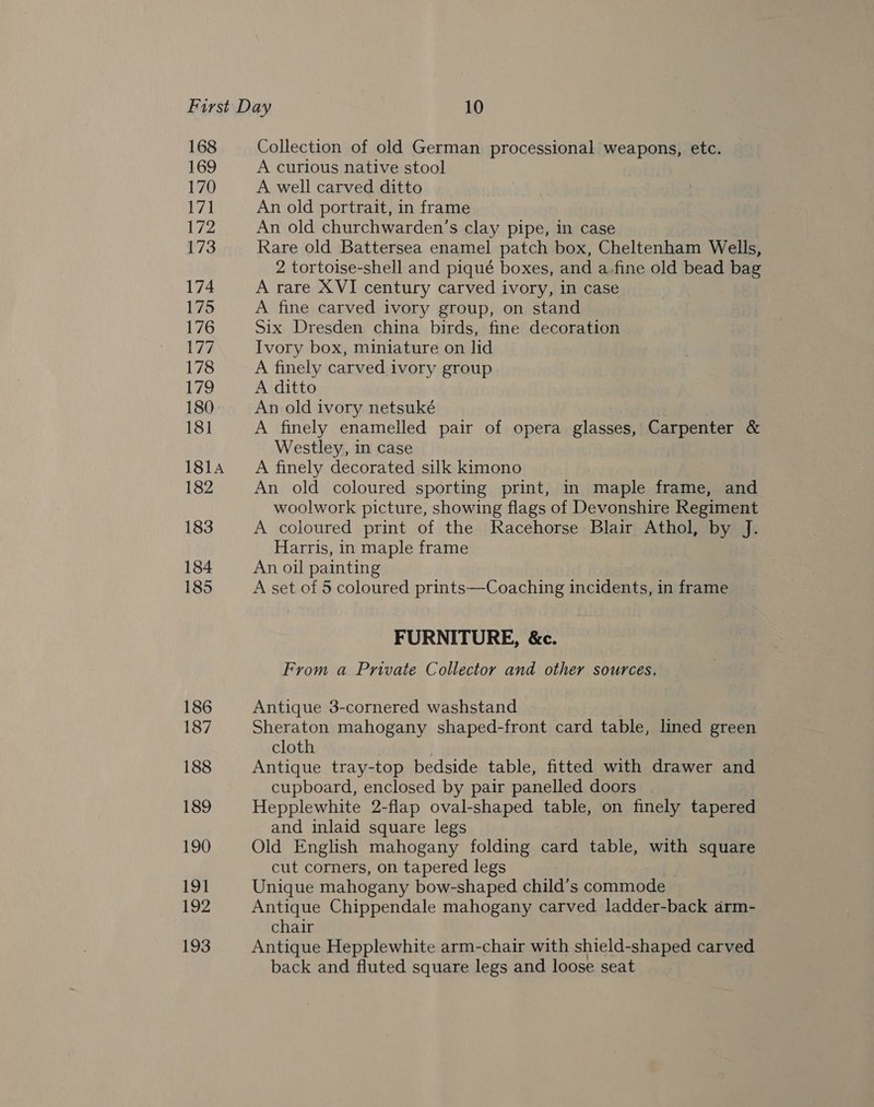 168 169 170 171 L722 173 174 175 176 177 178 179 180- 181 181A 182 183 184 185 186 187 188 189 190 191 192 193 Collection of old German processional weapons, etc. A curious native stool A well carved ditto An old portrait, in frame An old churchwarden’s clay pipe, in case Rare old Battersea enamel patch box, Cheltenham Wells, 2 tortoise-shell and piqué boxes, and a fine old bead bag A rare XVI century carved ivory, in case A fine carved ivory group, on stand Six Dresden china birds, fine decoration Ivory box, miniature on lid A finely carved ivory group A ditto An old ivory netsuké A finely enamelled pair of opera glasses, Carpenter &amp; Westley, in case A finely decorated silk kimono An old coloured sporting print, in maple frame, and woolwork picture, showing flags of Devonshire Regiment A coloured print of the Racehorse Blair Athol, by J. Harris, in maple frame An oil painting A set of 5 coloured prints—Coaching incidents, in frame FURNITURE, &amp;c. From a Private Collector and other sources. Antique 3-cornered washstand Sheraton mahogany shaped-front card table, lined green cloth Antique tray-top bedside table, fitted with drawer and cupboard, enclosed by pair panelled doors Hepplewhite 2-flap oval-shaped table, on finely tapered and inlaid square legs Old English mahogany folding card table, with square cut corners, on tapered legs Unique mahogany bow-shaped child’s commode Antique Chippendale mahogany carved ladder-back arm- chair Antique Hepplewhite arm-chair with shield-shaped carved back and fluted square legs and loose seat