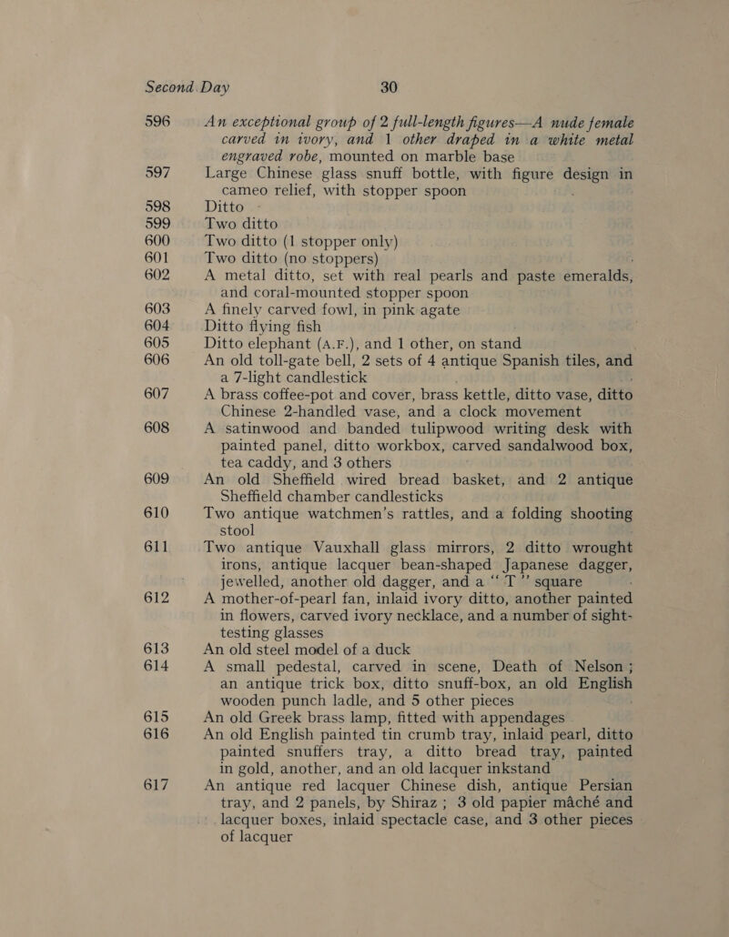 596 An exceptional group of 2 full-length figures—A nude female carved in ivory, and 1 other draped in a white metal engraved robe, mounted on marble base Large Chinese ‘glass snuff bottle, with figure design in cameo relief, with stopper spoon Ditto Two ditto Two ditto (1 stopper only) Two ditto (no stoppers) A metal ditto, set with real pearls and paste drmerake and coral-mounted stopper spoon A finely carved fowl, in pink agate Ditto flying fish | Ditto elephant (A.F.), and 1 other, on stand An old toll-gate bell, 2 sets of 4 antique Spanish tiles, and a 7-light candlestick A brass coffee-pot and cover, brass kettle, ditto vase, ditto Chinese 2-handled vase, and a clock movement A satinwood and banded tulipwood writing desk with painted panel, ditto workbox, carved sandalwood box, tea caddy, and 3 others An old Sheffield wired bread basket, and 2 antique Sheffield chamber candlesticks Two antique watchmen’s rattles, and a folding shooting stool Two antique Vauxhall glass mirrors, 2 ditto wrouRtat irons, antique lacquer bean-shaped Japanese dagger, jewelled, another old dagger, and a “‘ T”’ square A mother-of-pearl fan, inlaid ivory ditto, another painted in flowers, carved ivory necklace, and a number of sight- testing glasses An old steel model of a duck A small pedestal, carved in scene, Death of Nelson ; an antique trick box, ditto snuff-box, an old English wooden punch ladle, and 5 other pieces An old Greek brass lamp, fitted with appendages An old English painted tin crumb tray, inlaid pearl, ditto painted snuffers tray, a ditto bread tray, painted in gold, another, and an old lacquer inkstand An antique red lacquer Chinese dish, antique Persian tray, and 2 panels, by Shiraz; 3 old papier maché and lacquer boxes, inlaid spectacle case, and 3 other pieces of lacquer