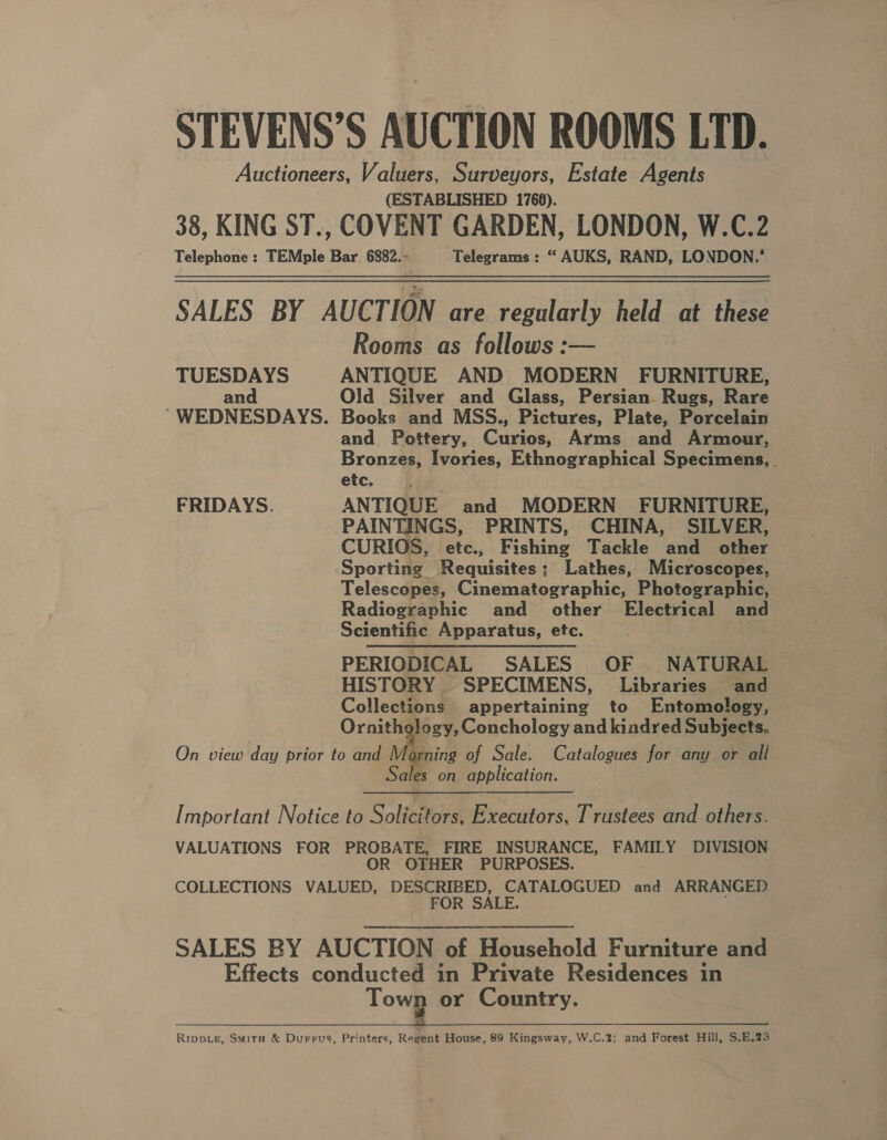 STEVENS’S AUCTION ROOMS LTD. Auctioneers, Valuers, Surveyors, Estate Agents (ESTABLISHED 1768). 38, KING ST., COVENT GARDEN, LONDON, W.C.2 Telephone : TEMple ‘Bar 6882.» Telegrams : “ AUKS, RAND, LONDON.’ SALES BY AUCTION are regularly held at these Rooms as follows :— TUESDAYS ANTIQUE AND MODERN FURNITURE, an Old Silver and Glass, Persian. Rugs, Rare WEDNESDAYS. Books and MSS., Pictures, Plate, Porcelain and Pottery, Curios, Arms and Armour, Bronzes, Ivories, Ethnographical Specimens, etc. FRIDAYS. ANTIQUE and MODERN FURNITURE, PAINTINGS, PRINTS, CHINA, SILVER, CURIOS, etc., Fishing Tackle and other Sporting Requisites; Lathes, Microscopes, Telescopes, Cinematographic, Photographic, Radiographic and other Electrical and Scientific Apparatus, etc. PERIODICAL SALES OF. NATURAL HISTORY SPECIMENS, Libraries and Collections appertaining to Entomology, Ornithology, Conchology and kindred Subjects. On view day prior to and Morning of Sale. Catalogues for any or all Sales on application. Important Notice to Solicitors, Executors, Trustees and others. VALUATIONS FOR PROBATE, FIRE INSURANCE, FAMILY DIVISION OR OTHER PURPOSES. COLLECTIONS VALUED, DESCRIBED, CATALOGUED and ARRANGED FOR SALE. SALES BY AUCTION of Household Furniture and Effects conducted in Private Residences in tong or Country. Rippie, Smita &amp; Durrus, Printers, Regent House, 89 Kingsway, W.C.2; and Forest Hill, $.E.23