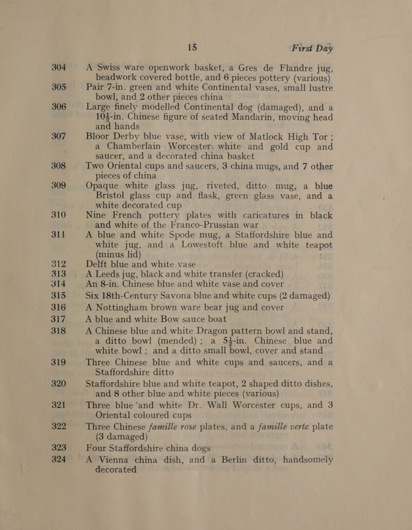 304 306 307 308 309 311 312 313 314 315 316 317 318 319 320 321 322 324 15 First Day A Swiss ware openwork basket, a Gres de Flandre jug, beadwork covered bottle, and 6 pieces pottery (various) Pair 7-in. green and white Continental vases, small lustre bowl, and 2 other pieces china Large finely modelled Continental dog (damaged), and a 103-in. Chinese figure of seated Mandarin, moving head and hands Bloor Derby blue vase, with view of Matlock High Tor ; a Chamberlain Worcester. white and gold cup and saucer, and a decorated china basket Two Oriental cups and saucers, 3 china mugs, and 7 other pieces of china Opaque white glass jug, riveted, ditto mug, a blue Bristol glass cup and flask, green glass vase, and a white decorated cup Nine French pottery plates with caricatures in bisce and white of the Franco-Prussian war | A blue and white Spode mug, a Staffordshire blue and white jug, and a Lowestoft blue and white feat (minus lid) Delft blue and white vase A Leeds jug, black and white transfer (cracked) An 8-in. Chinese blue and white vase and cover Six 18th-Century Savona blue and white cups (2 damaged) A Nottingham brown ware bear jug and cover A blue and white Bow sauce boat A Chinese blue and white Dragon een bowl and stand, a ditto bowl (mended) ; a 54-in. Chinese blue and white bowl; anda ditto small pas cover and stand Three Chinese blue and white cups and saucers, and a Staffordshire ditto Staffordshire blue and white teapot, 2 shaped ditto dishes, and 8 other blue and white pieces (various) Three blue “and white Dr. Wall Worcester cups, and 3 Oriental coloured cups Three Chinese famille rose plates, and a Hab verte plate (3 damaged) Four Staffordshire china dogs A Vienna china dish, and a Berlin ditto, handsomely decorated