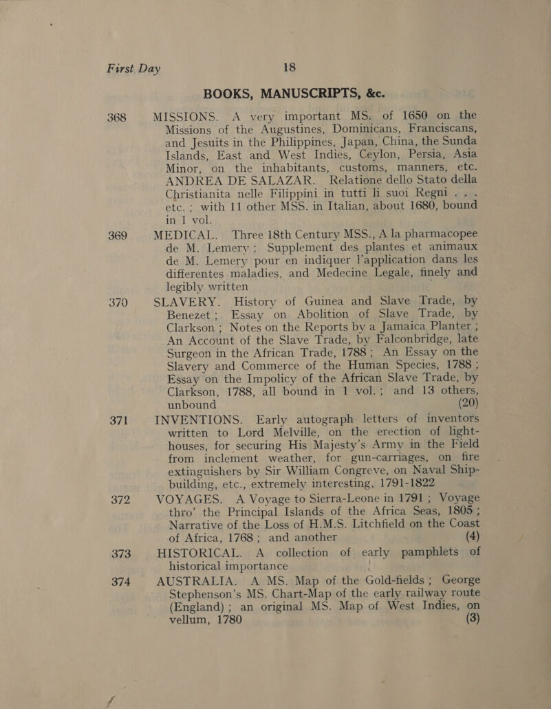 368 369 370 371 372 373 374 BOOKS, MANUSCRIPTS, &amp;c. MISSIONS. A very important MS. of 1650 on the Missions of the Augustines, Dominicans, Franciscans, and Jesuits in the Philippines, Japan, China, the Sunda Islands, East and West Indies, Ceylon, Persia, Asia Minor, on the inhabitants, customs, manners, etc. ANDREA DE SALAZAR. Relatione dello Stato della Christianita nelle Filippini in tutti li suoi Regni . . . etc. : with 11 other MSS. in Italian, about 1680, bound in J vol. MEDICAL. Three 18th Century MSS., A la pharmacopee de M. Lemery ; Supplement des plantes et animaux de M. Lemery pour en indiquer lapplication dans les differentes maladies, and Medecine Legale, finely and legibly written SLAVERY. History of Guinea and Slave Trade, by Benezet ; Essay on Abolition of Slave Trade, by Clarkson ; Notes on the Reports by a Jamaica Planter ; An Account of the Slave Trade, by Falconbridge, late Surgeon in the African Trade, 1788; An Essay on the Slavery and Commerce of the Human Species, 1788 ; Essay on the Impolicy of the African Slave Trade, by Clarkson, 1788, all bound in 1 vol.; and 13 others, unbound (20) INVENTIONS. Early autograph letters of inventors written to Lord Melville, on the erection of light- houses, for securing His Majesty’s Army in the Field from inclement weather, for gun-carriages, on fire extinguishers. by Sir William Congreve, on Naval Ship- building, etc., extremely interesting, 1791-1822 VOYAGES. A Voyage to Sierra-Leone in 1791 ; Voyage thro’ the Principal Islands of the Africa Seas, 1805 ; Narrative of the Loss of H.M.S. Litchfield on the Coast of Africa, 1768 ; and another ' (4) HISTORICAL. A. collection of early pamphlets of historical importance : AUSTRALIA. A MS. Map of the Gold-fields ; George Stephenson’s MS. Chart-Map of the early railway route (England) ; an original MS. Map of West Indies, on vellum, 1780 | (3)