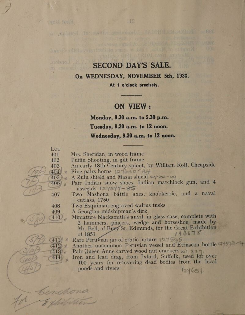 SECOND DAY’S SALE. On WEDNESDAY, NOVEMBER 5th, 1935. At 1 o’clock precisely. ON VIEW : Monday, 9.30 a.m. to 5.30 p.m. Tuesday, 9.30 a.m. to 12 noon. Wednesday, 9.30 a.m. to 12 noon. 401 Mrs. Sheridan, in wood frame 402 Puffin Shooting, in gilt frame _~—. 403, An early 18th Century spinet, by William Rolf, Cheapside ( fOF? © 40D) Five pairs horns {2%@4.0 “ 4.4 —3\ (405) ~ A Zulu shield and Masai shield 2ysae-09 ie 406), Pair Indian snow shoes, Indian matchlock gun, and 4 assegais [2YSY4- SS 407 Two Mashona battle axes, knobkerrie, and a naval cutlass, 1750 408 Two Esquimau engraved walrus tusks 409 A Georgian midshipman’s dirk 410). Miniature blacksmith’s anvil, in glass case, complete with 2 hammers, pincers, wedge and horseshoe, made by Mr. Bell, of B St. Edmunds, for the Great Exhibition — oh ee of 1851 194367 {S/77 41) * Rare Perufian jar of erotic nature 2. {595 S = =~ 412)» Another uncommon Peruvian vessel and Etruscan bottle 24595—> (2413 Pair Queen Anne carved wood nut crackers io, 3 94. ~4{4)) Iron and lead drag, from Ixford, Suffolk, used tok over . —=— * 100 years for recovering dead bodies from the local ponds and rivers toy G5 a EEE