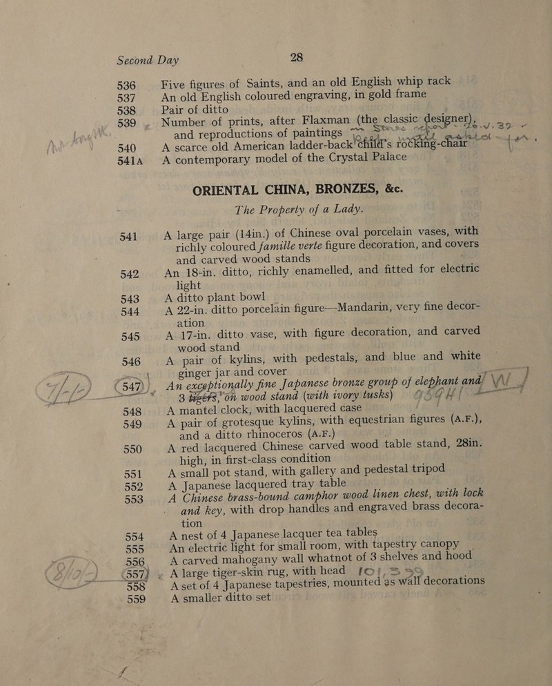 536 Five figures of Saints, and an old English whip rack 537 An old English coloured engraving, in gold frame 538 Pair of ditto | 3 539 . Number of prints, after Flaxman (the classic Brea gar and reproductions of paintings 7~ serie? sae ve ‘elites f 540 A scarce old American ladder-back'child’s rotking-c ar Neild’ 5414 A contemporary model of the Crystal Palace ORIENTAL CHINA, BRONZES, &amp;c. The Property of a Lady. 541 A large pair (14in.) of Chinese oval porcelain vases, with richly coloured famille verte figure decoration, and covers and carved wood stands ' 542 An 18+in. ditto, richly enamelled, and fitted for electric light 543 A ditto plant bowl 544 A 22-in. ditto porcelain figure—Mandarin, very fine decor- ation 545 A 17-in. ditto vase, with figure decoration, and carved wood stand 546 A pair of kylins, with pedestals, and blue and white pal th ginger jar and cover _- (547)), An exceptionally fine Japanese bronze group of elephant and, Wi : 3 #et¢son wood stand (with ivory tusks) = © GUI = 548 A mantel clock, with lacquered case a 549 A pair of grotesque kylins, with equestrian figures (A.F.), and a ditto rhinoceros (A.F.) 550 A red lacquered Chinese carved wood table stand, 28in. high, in first-class condition 551 A small pot stand, with gallery and pedestal tripod 552 A Japanese lacquered tray table 553 A Chinese brass-bound camphor wood linen chest, with lock and key, with drop handles and engraved brass decora- tion 554 A nest of 4 Japanese lacquer tea tables 555 An electric light for small room, with tapestry canopy een 556 A carved mahogany wall whatnot of 3 shelves and hood (557) y A large tiger-skin rug, with head [o!;, 330 558 Aset of 4 Japanese tapestries, mounted as wall decorations 559 A smaller ditto set