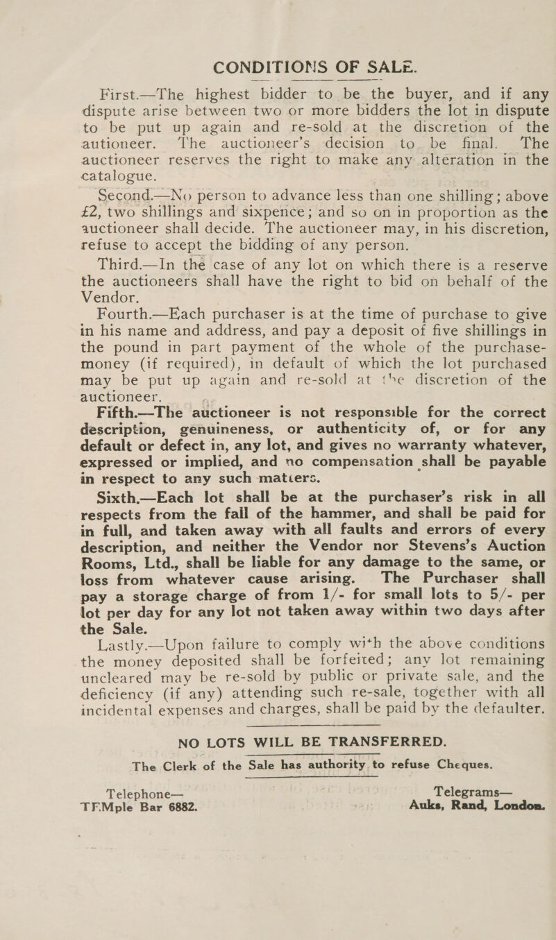 CONDITIONS OF SALE. First.—The highest bidder to be the buyer, and if any dispute arise between two or more bidders the lot in dispute to be put up again and re-sold at the discretion of the autioneer. [he auctioneer’s decision to. be final. The auctioneer reserves the right to make any alteration in the catalogue. Second.—No person to advance less than one shilling ; above £2, two shillings and sixpence; and so on in proportion as the auctioneer shall decide. The auctioneer may, in his discretion, refuse to accept the bidding of any person. Third—In the case of any lot on which there is a reserve the auctioneers shall have the right to bid on behalf of the Vendor. Fourth.—Each purchaser is at the time of purchase to give in his name and address, and pay a deposit of five shillings in the pound in part payment of the whole of the purchase- money (if required), in default of which the lot purchased may be put up again and re-sold at the discretion of the auctioneer. * Fifth—The auctioneer is not responsible for the correct description, genuineness, or authenticity of, or for any default or defect in, any lot, and gives no warranty whatever, expressed or implied, and no compensation shall be payable in respect to any such matiers. Sixth._—Each lot shall be at the purchaser’s risk in all respects from the fail of the hammer, and shall be paid for in full, and taken away with all faults and errors of every description, and neither the Vendor nor Stevens’s Auction Rooms, Ltd., shall be liable for any damage to the same, or loss from whatever cause arising. The Purchaser shall pay a storage charge of from 1/- for small lots to 5/- per lot per day for any lot not taken away within two days after the Sale. ; Lastly.—Upon failure to comply with the above conditions the money deposited shall be forfeited ; any lot remaining uncleared may be re-sold by public or private sale, and the deficiency (if any) attending such re-sale, together with all incidental expenses and charges, shall be paid by the defaulter.   NO LOTS WILL BE TRANSFERRED. The Clerk of the Sale has authority to refuse Cheques. Telephone— Telegrams— TF.Mple Bar 6882. Auks, Rand, London.