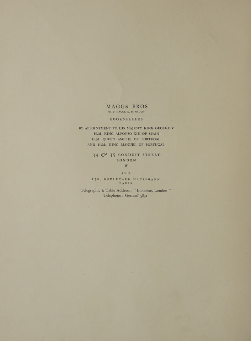 MAGGS BROS (B. D. MAGGS, E. U. MAGGS) BOOKSELLERS BY APPOINTMENT TO HIS MAJESTY KING GEORGE V H.M. KING ALFONSO XIII OF SPAIN H.M. QUEEN AMELIE OF PORTUGAL AND H.M. KING MANUEL OF PORTUGAL 34 C> 35 CONDUIT STREET LONDON W AND I30, BOULEVARD HAUSSMANN PARIS Telegraphic &amp; Cable Address: ‘‘ Bibliolite, London ” Telephone: Gerrard’ 5831