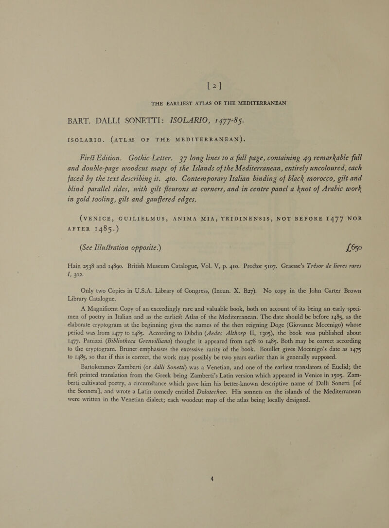 [2] THE EARLIEST ATLAS OF THE MEDITERRANEAN BART. DALLI SONETTI: ISOLARIO, 1477-85. ISOLARIO. (ATLAS OF THE MEDITERRANEAN). First Edition. Gothic Letter. 37 long lines to a full page, containing 49 remarkable full and double-page woodcut maps of the Islands of the Mediterranean, entirely uncoloured, each faced by the text describing it. 4to. Contemporary Italian binding of black morocco, gilt and blind parallel sides, with gilt fleurons at corners, and in centre panel a knot of Arabic work in gold tooling, gilt and gauffered edges. (VENICE, GUILIELMUS, ANIMA MIA, TRIDINENSIS, NOT BEFORE 1477 NOR AFTER 1485.) (See Illustration opposite.) £650 Hain 2538 and 14890. British Museum Catalogue, Vol. V, p. 410. Proctor 5107. Graesse’s Trésor de livres rares I, 302. Only two Copies in U.S.A. Library of Congress, (Incun. X. B27). No copy in the John Carter Brown Library Catalogue. A Magnificent Copy of an exceedingly rare and valuable book, both on account of its being an early speci- men of poetry in Italian and as the earliest Atlas of the Mediterranean. The date should be before 1485, as the elaborate cryptogram at the beginning gives the names of the then reigning Doge (Giovanne Mocenigo) whose period was from 1477 to 1485. According to Dibdin (Aedes Althorp II, 1305), the book was published about 1477. Panizzi (Bibliotheca Grenvilliana) thought it appeared from 1478 to 1485. Both may be correct according to the cryptogram. Brunet emphasises the excessive rarity of the book. Bouillet gives Mocenigo’s date as 1475 to 1485, so that if this is correct, the work may possibly be two years earlier than is generally supposed. Bartolommeo Zamberti (or dalli Sonetti) was a Venetian, and one of the earliest translators of Euclid; the first printed translation from the Greek being Zamberti’s Latin version which appeared in Venice in 1505. Zam- berti cultivated poetry, a circumStance which gave him his better-known descriptive name of Dalli Sonetti [of the Sonnets], and wrote a Latin comedy entitled Dolotechne. His sonnets on the islands of the Mediterranean were written in the Venetian dialect; each woodcut map of the atlas being locally designed.