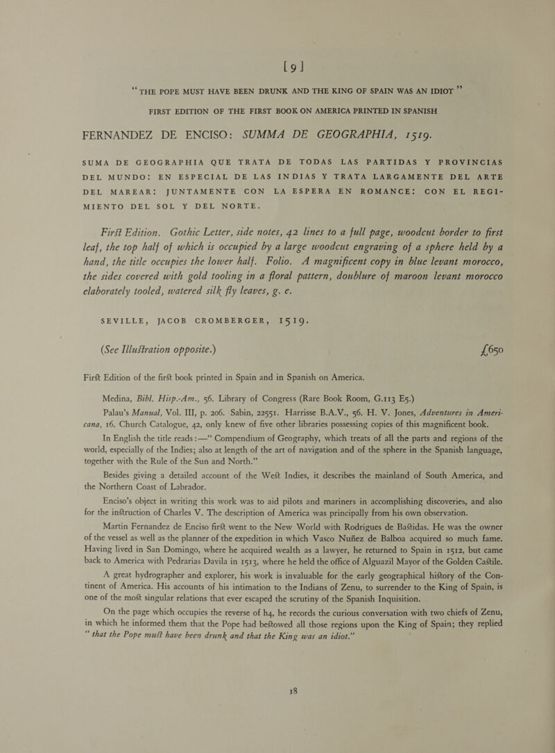 Lg | ‘‘ THE POPE MUST HAVE BEEN DRUNK AND THE KING OF SPAIN WAS AN IDIOT ”’ FIRST EDITION OF THE FIRST BOOK ON AMERICA PRINTED IN SPANISH FERNANDEZ DE ENCISO: SUMMA DE GEOGRAPHIA, 1519. SUMA DE GEOGRAPHIA QUE TRATA DE TODAS LAS PARTIDAS Y PROVINCIAS DEL MUNDO: EN ESPECIAL DE LAS INDIAS Y TRATA LARGAMENTE DEL ARTE DEL MAREAR: JUNTAMENTE CON LA ESPERA EN ROMANCE: CON EL REGI- MIENTO DEL SOL Y DEL NORTE. First Edition. Gothic Letter, side notes, 42 lines to a full page, woodcut border to first leaf, the top half of which is occupied by a large woodcut engraving of a sphere held by a hand, the title occupies the lower half. Folio. A magnificent copy in blue levant morocco, the sides covered with gold tooling in a floral pattern, doublure of maroon levant morocco elaborately tooled, watered silk fly leaves, g. e. SEVILLE, JACOB CROMBERGER, I519. (See Illustration opposite.) £650 Fir&amp;t Edition of the first book printed in Spain and in Spanish on America. Medina, Bibl. Hisp.-Am., 56. Library of Congress (Rare Book Room, G.113 E5.) Palau’s Manual, Vol. Ill, p. 206. Sabin, 22551. Harrisse B.A.V., 56. H. V. Jones, Adventures in Ameri- cana, 16. Church Catalogue, 42, only knew of five other libraries possessing copies of this magnificent book. In English the title reads : —‘‘ Compendium of Geography, which treats of all the parts and regions of the world, especially of the Indies; also at length of the art of navigation and of the sphere in the Spanish language, together with the Rule of the Sun and North.” Besides giving a detailed account of the West Indies, it describes the mainland of South America, and the Northern Coast of Labrador. Enciso’s object in writing this work was to aid pilots and mariners in accomplishing discoveries, and also for the instruction of Charles V. The description of America was principally from his own observation. Martin Fernandez de Enciso first went to the New World with Rodrigues de Bastidas. He was the owner of the vessel as well as the planner of the expedition in which Vasco Nufiez de Balboa acquired so much fame. Having lived in San Domingo, where he acquired wealth as a lawyer, he returned to Spain in 1512, but came back to America with Pedrarias Davila in 1513, where he held the office of Alguazil Mayor of the Golden Castile. A great hydrographer and explorer, his work is invaluable for the early geographical history of the Con- tinent of America. His accounts of his intimation to the Indians of Zenu, to surrender to the King of Spain, is one of the most singular relations that ever escaped the scrutiny of the Spanish Inquisition. On the page which occupies the reverse of ha, he records the curious conversation with two chiefs of Zenu, in which he informed them that the Pope had bestowed all those regions upon the King of Spain; they replied “ that the Pope must have been drunk and that the King was an idiot.”