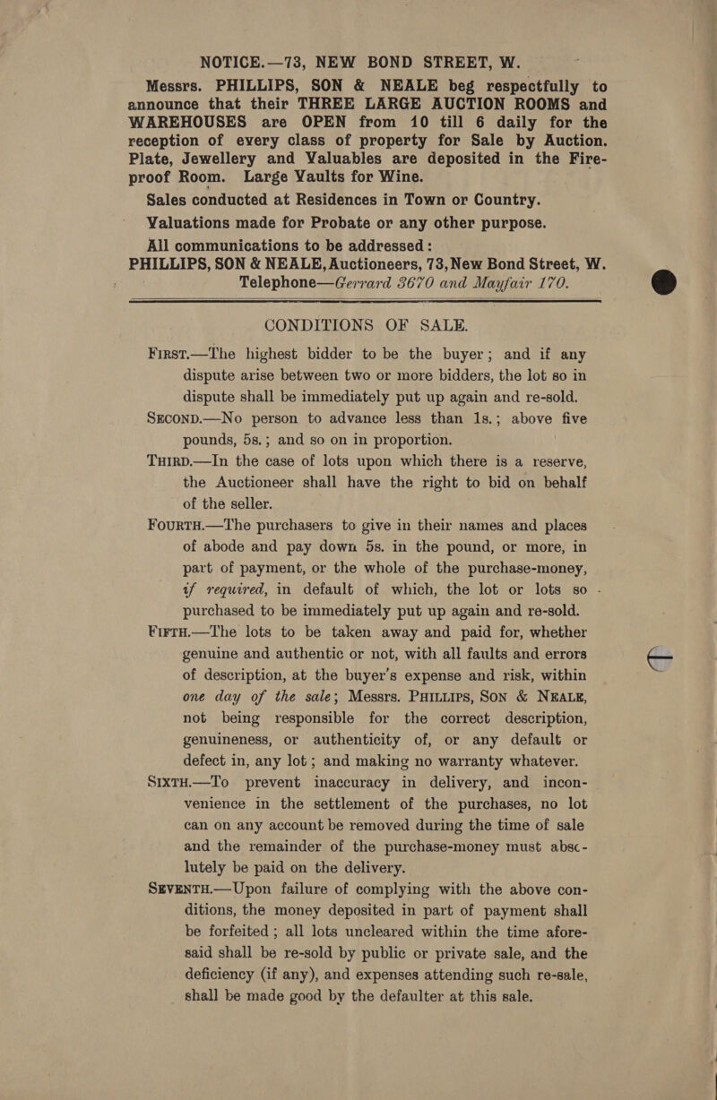 NOTICE.—73, NEW BOND STREET, W. Messrs. PHILLIPS, SON &amp; NEALE beg respectfully to announce that their THREE LARGE AUCTION ROOMS and WAREHOUSES are OPEN from 10 till 6 daily for the reception of every class of property for Sale by Auction. Plate, Jewellery and Valuables are deposited in the Fire- proof Room. Large Vaults for Wine. Sales conducted at Residences in Town or Country. Valuations made for Probate or any other purpose. All communications to be addressed : PHILLIPS, SON &amp; NEALE, Auctioneers, 73, New Bond Street, W. Telephone—Gerrard 3670 and Mayfair 170.  CONDITIONS OF SALE. First.—The highest bidder to be the buyer; and if any dispute arise between two or more bidders, the lot so in dispute shall be immediately put up again and re-sold. SECOND.—No person to advance less than 1s.; above five pounds, 5s.; and so on in proportion. THIRD.—In the case of lots upon which there is a reserve, the Auctioneer shall have the right to bid on behalf of the seller. FourTH.—The purchasers to give in their names and places of abode and pay down 5s. in the pound, or more, in part of payment, or the whole of the purchase-money, af required, in default of which, the lot or lots so - purchased to be immediately put up again and re-sold. VirtH.—The lots to be taken away and paid for, whether genuine and authentic or not, with all faults and errors of description, at the buyer's expense and risk, within one day of the sale; Messrs. PHILLIPS, SON &amp; NEALE, not being responsible for the correct description, genuineness, or authenticity of, or any default or defect in, any lot; and making no warranty whatever. SixtH.—To prevent inaccuracy in delivery, and incon- venience in the settlement of the purchases, no lot can on any account be removed during the time of sale and the remainder of the purchase-money must absc- lutely be paid on the delivery. SEVENTH.— Upon failure of complying with the above con- ditions, the money deposited in part of payment shall be forfeited ; all lots uncleared within the time afore- said shall be re-sold by public or private sale, and the deficiency (if any), and expenses attending such re-sale, shall be made good by the defaulter at this sale.