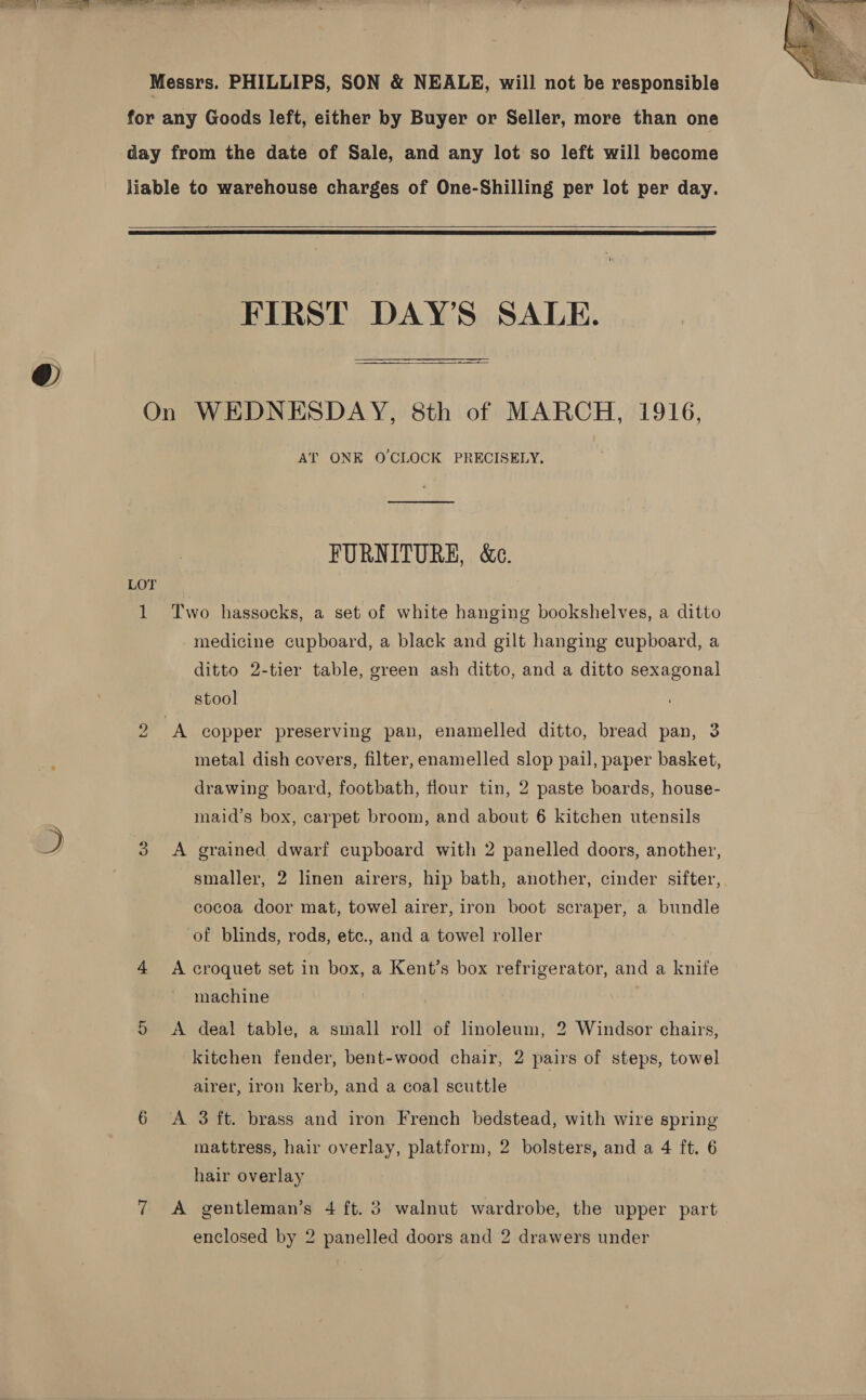  Messrs. PHILLIPS, SON &amp; NEALE, will not be responsible for any Goods left, either by Buyer or Seller, more than one day from the date of Sale, and any lot so left will become liable to warehouse charges of One-Shilling per lot per day.    FIRST DAY’S SALE. On WEDNESDAY, 8th of MARCH, 1916, AT ONE O'CLOCK PRECISELY. FURNITURE, &amp;c. LT 1 Two hassocks, a set of white hanging bookshelves, a ditto medicine cupboard, a black and gilt hanging cupboard, a ditto 2-tier table, green ash ditto, and a ditto sexagonal stool oe A copper preserving pan, enamelled ditto, bread pan, 3 metal dish covers, filter, enamelled slop pail, paper basket, drawing board, footbath, flour tin, 2 paste boards, house- maid’s box, carpet broom, and about 6 kitchen utensils J 3 &lt;A grained dwarf cupboard with 2 panelled doors, another, | smaller, 2 linen airers, hip bath, another, cinder sifter,. cocoa door mat, towel airer, iron boot scraper, a bundle of blinds, rods, etc., and a towel roller 4 A croquet set in box, a Kent’s box refrigerator, and a knife machine 3 5 &lt;A deal table, a small roll of linoleum, 2 Windsor chairs, kitchen fender, bent-wood chair, 2 pairs of steps, towel airer, iron kerb, and a coal scuttle 6 A 3 ft. brass and iron French bedstead, with wire spring mattress, hair overlay, platform, 2 bolsters, and a 4 ft. 6 hair overlay 7 A gentleman’s 4 ft. 3 walnut wardrobe, the upper part