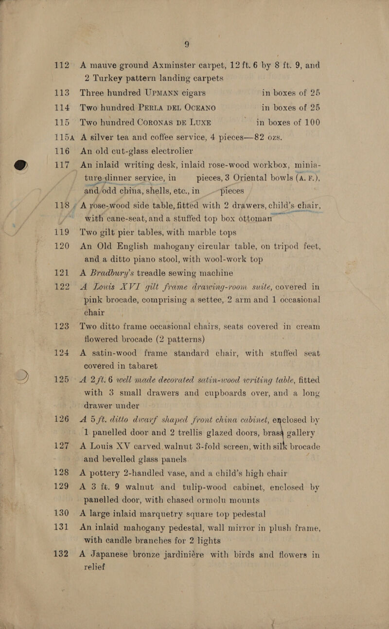 113 i114 115 116 118 119 120 121 122 123 124 125 126 127 128 129 130 131 132 _— a 2 Turkey pattern landing carpets Three hundred UPMANN cigars in boxes of 25 Two hundred PERLA DEL OCEANO in boxes of 25 Two hundred CORONAS DE LUXE ~ in boxes of 100 A silver tea and coffee service, 4 pieces—82 ozs. An old cut-glass electrolier An inlaid writing desk, inlaid rose-wood workbox, minia- ture dinner service, in pieces, 3 Oriental bowls (A. F.), and,odd china, shells, etc., in pieces with cane-seat, anda stuffed top box ottoman Two gilt pier tables, with marble tops An Old English mahogany circular table, on tripod feet, and a ditto piano stool, with wool-work top A Bradbury's treadle sewing machine A Lows XVI gilt frame drawing-room suite, covered in pink brocade, comprising a settee, 2 arm and 1 occasional chair Two ditto frame occasional chairs, seats covered in cream flowered brocade (2 patterns) A satin-wood frame standard chair, with stuffed seat covered in tabaret A 2/t.6 well made decorated satin-wood writing table, fitted with 3 small drawers and cupboards over, and a long drawer under A 5 ft. ditio dwarf shaped front china cabinet, enclosed by 1 panelled door and 2 trellis glazed doors, bras§ gallery A Louis XV carved.walnut 3-fold screen, with silk brocade and bevelled glass panels. : A pottery 2-handled vase, and a child’s high chair A 3 ft. 9 walnut and tulip-wood cabinet, enclosed by panelled door, with chased ormolu mounts A large inlaid marquetry square top pedestal An inlaid mahogany pedestal, wall mirror in plush frame, with candle branches for 2 lights A Japanese bronze jardiniére with birds and flowers in relief