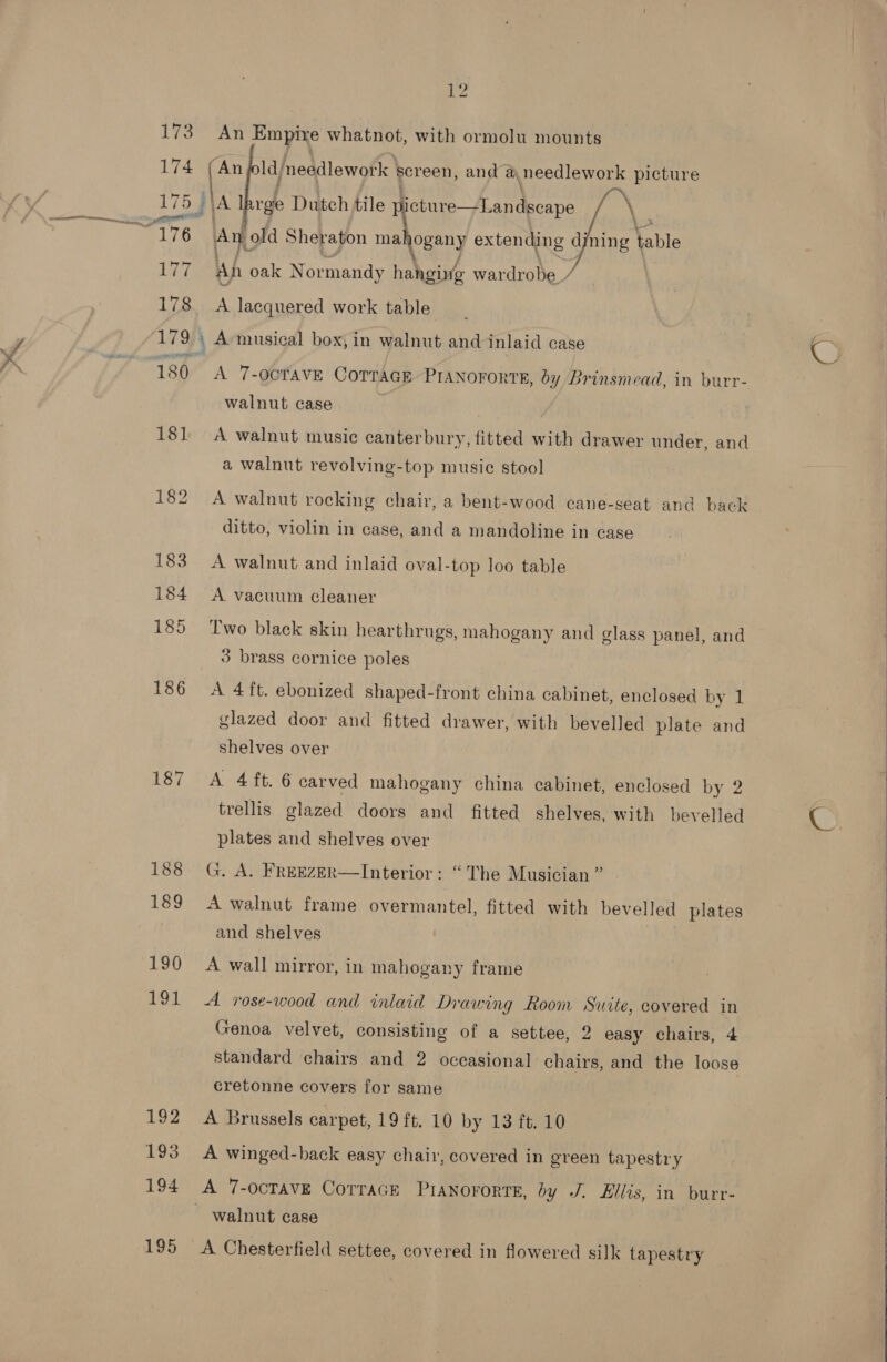 SE eeatii 173 174 176 177 178 179 180 181 187 188 189 190 191. 192 193 194 195 2 An Empire whatnot, with ormolu mounts “An ld needlework | screen, and ay needlework picture Ay old Sheraton mahogany extending dining oie Ah oak Nor mandy habiaiife wardrobe A lacquered work table A 7-OCTAVE COTTAGE PIANOFORTE, by Brinsmead, in burr- walnut case A walnut music canterbury, fitted with drawer under, and a walnut revolving-top music stool A walnut rocking chair, a bent-wood cane-seat and back ditto, violin in case, and a mandoline in case A walnut and inlaid oval-top loo table A vacuum cleaner Two black skin hearthrugs, mahogany and glass panel, and 3 brass cornice poles A 4ft. ebonized shaped-front china cabinet, enclosed by 1 glazed door and fitted drawer, with bevelled plate and shelves over A 4 ft. 6 carved mahogany china cabinet, enclosed by 2 trellis glazed doors and fitted shelves, with bevelled plates and shelves over G. A. FREEZER—Interior: “The Musician ” A walnut frame overmantel, fitted with bevelled plates and shelves A wall mirror, in mahogany frame A rose-wood and inlaid Drawing Room Suite, covered in Genoa velvet, consisting of a settee, 2 easy chairs, 4 standard chairs and 2 occasional chairs, and the loose cretonne covers for same A Brussels carpet, 19 ft. 10 by 13 ft. 10 A winged-back easy chair, covered in green tapestry walnut case A Chesterfield settee, covered in flowered silk tapestry   