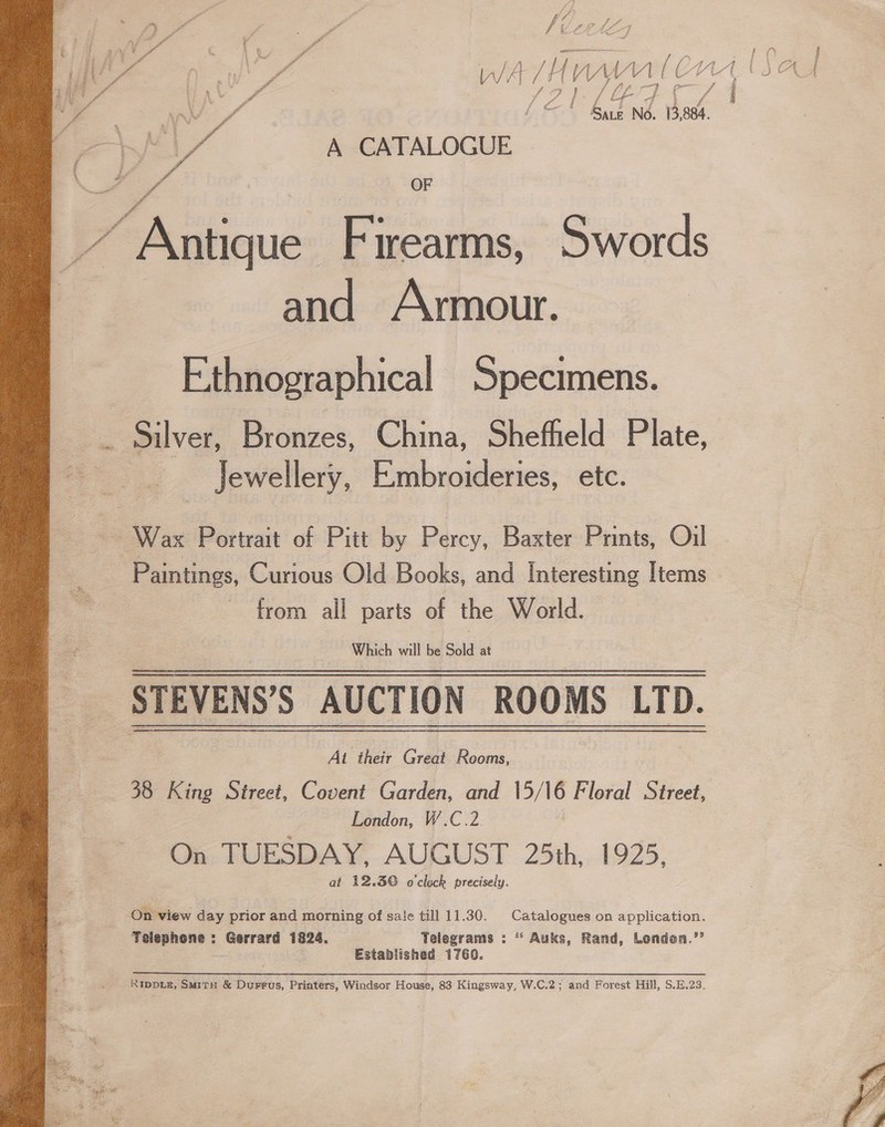 ; y ff e ff S es aes | | Pe f dp lo, % ad va Ze F / im i ; \ 3 ‘ j xX ya / 0) ee ae WA wlan Wl jg Ae ke » 7 A ivy Baez N6. 13,884. te a A CATALOGUE PS le OF - id Antique Firearms, Swords and Armour. Ethnographical Specimens. ze Silver, Bronzes, China, Sheffield Plate, Jewellery, E:mbroideries, etc. Wax Portrait of Pitt by Percy, Baxter Prints, Oil Paintings, Curious Old Books, and Interesting Items from all parts of the World. Which will fe Sold at STEVENS’S AUCTION ROOMS LTD. At their Great Rooms, 38 King Street, Covent Garden, and 15/16 Floral Street, London, W.C.2. On TUESDAY, AUGUST 25th, 1925. at 12.3© o'clock precisely. On view day prior and morning of sale till 11.30. Catalogues on application. Telephone : Gerrard 1824. Telegrams : * Auks, Rand, Londea.’’ oe Established 1760. RIDDLE, SMitH &amp; Durrus, Printers, Windsor House, 83 Kingsway, W.C.2; and Forest Hill, S.E.23. 