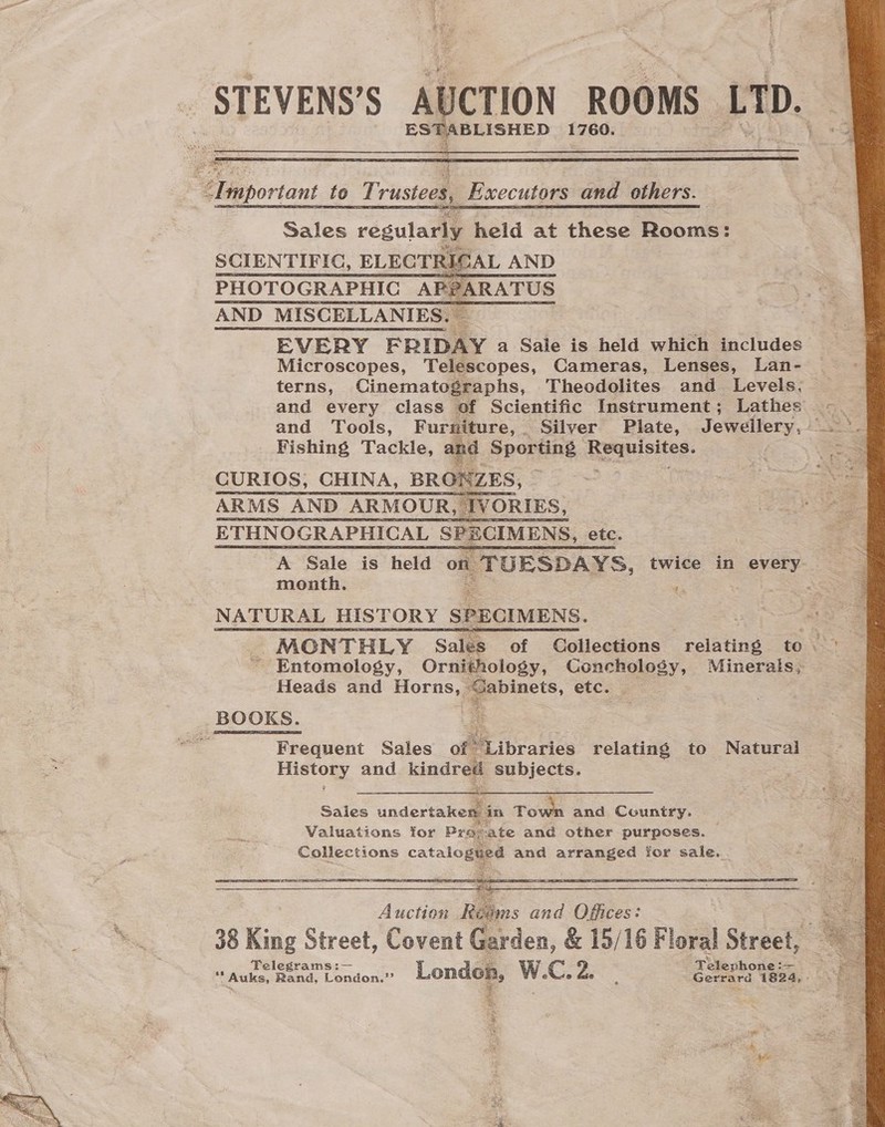  STEVENS’S Al UCTION ROOMS LTD. ented 1760.   “Dmportant to T: rustees, Executors and others.  Sales regularly held at these Rooms: SCIENTIFIC, ELECTRICAL AND PHOTOGRAPHIC AP?ARATUS AND MISCELLANIES. — EVERY FRIDAY a Sale is held which includes Microscopes, Telescopes, Cameras, Lenses, Lan- terns, Cinematographs, Theodolites and Levels. and every class of Scientific Instrument; Lathes Fishing Tackle, and Sporting Haiusites: CURIOS, CHINA, BRORZES, ARMS AND ARMOUR, IVORIES, ETHNOGRAPHICAL SPECIMENS, etc. month. BS ag pe NATURAL HISTORY SPECIMENS. - MONTHLY Sales of Collections relating to ~ Entomology, Ornithology, Conchology, Minerals, Heads and Horns, Cabinets, etc. BOOKS. a | . Frequent Sales of “Libraries relating to Natural Histogy and kindred subjects.     Saies undertaken i in Town and Country. Valuations for Pro: vate and other purposes. Collections catalogged and fey ae Yor sale.  *