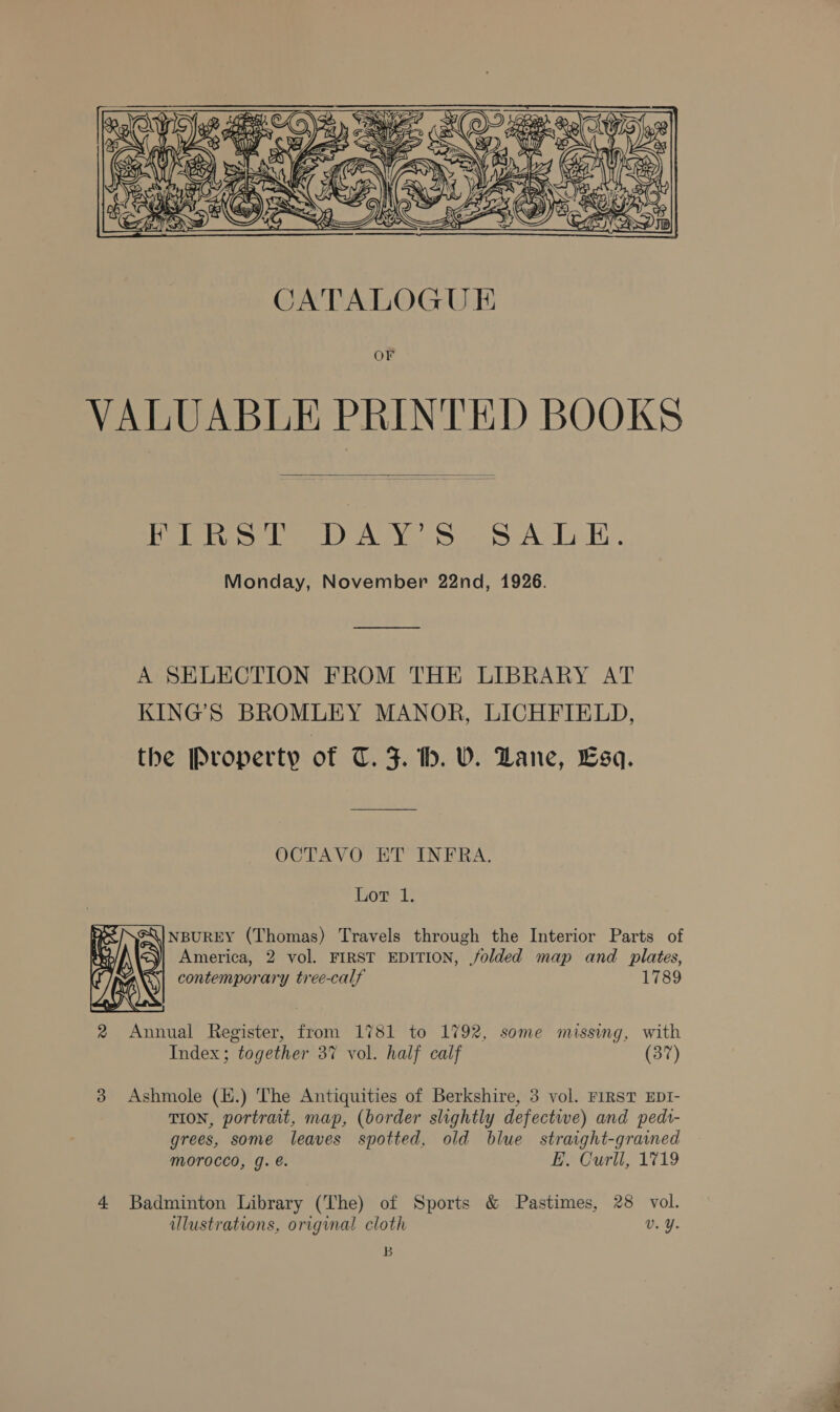  OF VALUABLE PRINTED BOOKS  Pies la DALY? SS A-lE.. Monday, November 22nd, 1926. A SELECTION FROM THE LIBRARY AT KING’S BROMLEY MANOR, LICHFIELD, the Property of T. J. th. VW. Dane, Esq. OCTAVO HT INFRA. Lor 1. GQ|NBUREY (Thomas) Travels through the Interior Parts of &lt;y| America, 2 vol. FIRST EDITION, folded map and plates, G\| contemporary tree-calf 1789    Index; together 37 vol. half calf (37) 3 Ashmole (H.) The Antiquities of Berkshire, 3 vol. FIRST EDI- TION, portrait, map, (border slightly defective) and pedr- grees, some leaves spotted, old blue straight-grained morocco, g. é. E, Curll, 1719 4 Badminton Library (The) of Sports &amp; Pastimes, 28 vol. illustrations, original cloth v. ¥. B