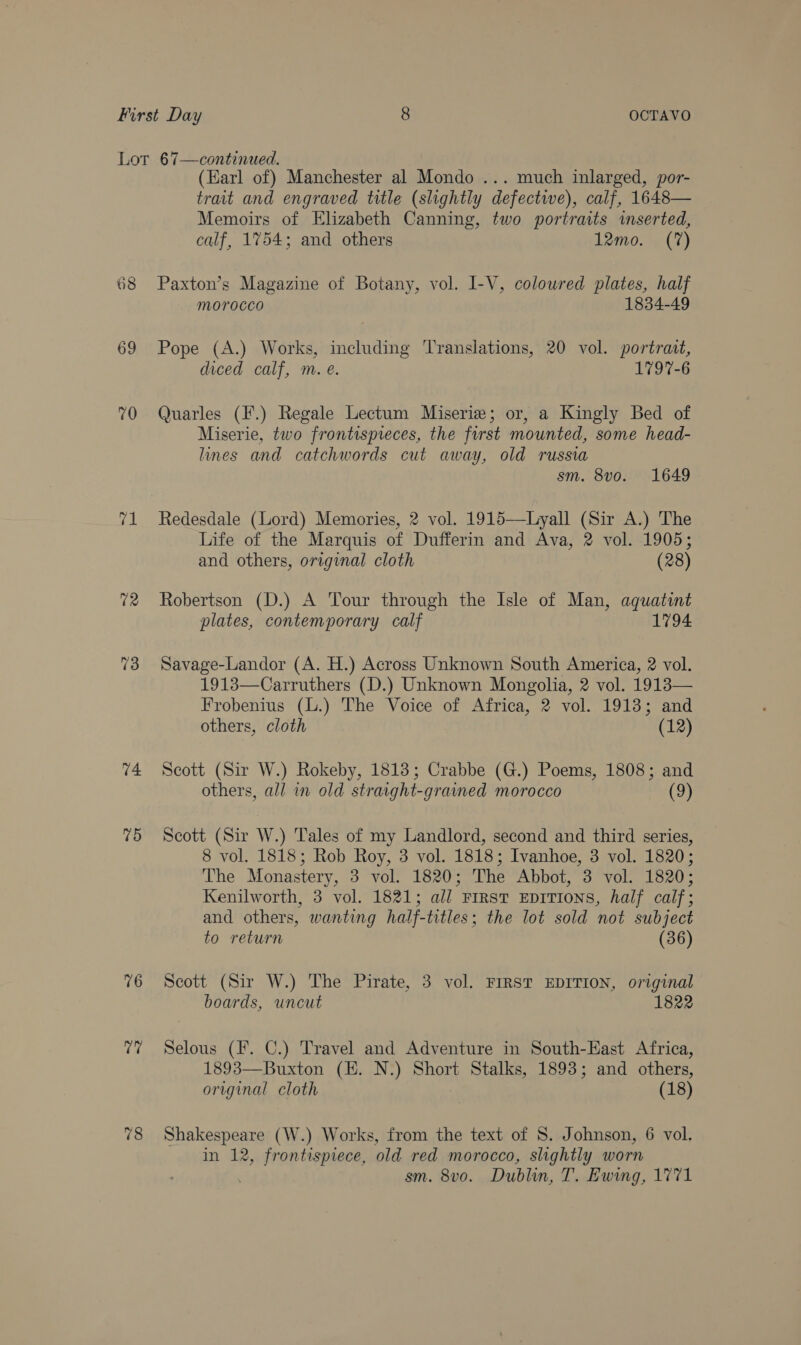 68 69 70 ok 74 75 76 t7 78 (Earl of) Manchester al Mondo ... much inlarged, por- trait and engraved title (slightly defective), calf, 1648— Memoirs of Elizabeth Canning, two portraits inserted, calf, 1754; and others 12mo. (7) Paxton’s Magazine of Botany, vol. I-V, coloured plates, half morocco 1834-49 Pope (A.) Works, including Translations, 20 vol. portrait, diced calf, m. eé. 1797-6 Quarles (F.) Regale Lectum Miserie; or, a Kingly Bed of Miserie, two frontispreces, the first mounted, some head- lines and catchwords cut away, old russia sm. 8vo. 1649 Redesdale (Lord) Memories, 2 vol. 1915—Lyall (Sir A.) The Life of the Marquis of Dufferin and Ava, 2 vol. 1905; and others, original cloth (28) Robertson (D.) A Tour through the Isle of Man, aquatint plates, contemporary calf 1794 Savage-Landor (A. H.) Across Unknown South America, 2 vol. 1913—Carruthers (D.) Unknown Mongolia, 2 vol. 1913— Frobenius (L.) The Voice of Africa, 2 vol. 1913; and others, cloth (12) Scott (Sir W.) Rokeby, 1813; Crabbe (G.) Poems, 1808; and others, all in old straight-grained morocco (9) Scott (Sir W.) Tales of my Landlord, second and third series, 8 vol. 1818; Rob Roy, 3 vol. 1818; Ivanhoe, 3 vol. 1820; The Monastery, 3 vol. 1820; The Abbot, 3 vol. 1820; Kenilworth, 3 vol. 1821; all First EpITIOoNS, half calf; and others, wanting half-titles; the lot sold not subject to return (36) Scott (Sir W.) The Pirate, 3 vol. FIRST EDITION, original boards, uncut 1822 Selous (F. C.) Travel and Adventure in South-East Africa, 1893—Buxton (EH. N.) Short Stalks, 1893; and others, original cloth | (18) Shakespeare (W.) Works, from the text of 8. Johnson, 6 vol. in 12, frontispiece, old red morocco, slightly worn . sm. 8vo. Dublin, T. Ewing, 1771