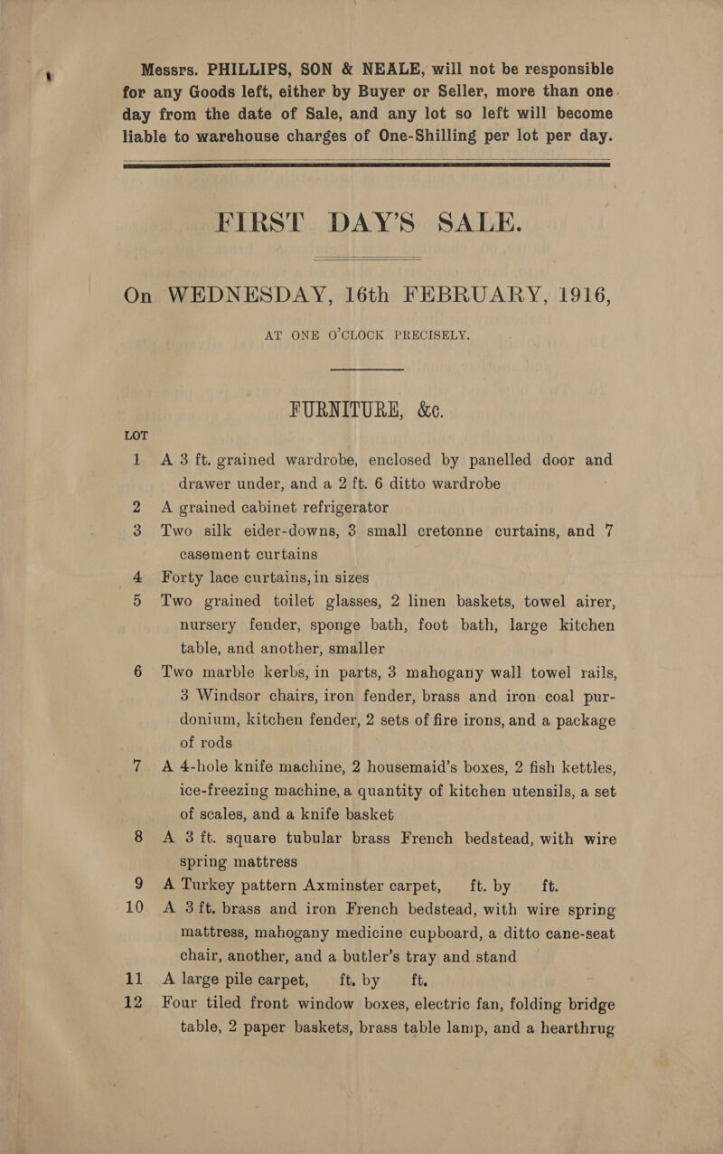 Messrs. PHILLIPS, SON &amp; NEALE, will not be responsible for any Goods left, either by Buyer or Seller, more than one. day from the date of Sale, and any lot so left will become liable to warehouse charges of One-Shilling per lot per day.   FIRST DAY’S SALE.   On WEDNESDAY, 16th FEBRUARY, 1916, AT ONE O'CLOCK PRECISELY. FURNITURE, &amp;e. LOT 1 &lt;A 3 ft. grained wardrobe, enclosed by panelled door and drawer under, and a 2 ft. 6 ditto wardrobe 2 A grained cabinet refrigerator 3 Two silk eider-downs, 3 small cretonne curtains, and 7 casement curtains Forty lace curtains, in sizes 5 Two grained toilet glasses, 2 linen baskets, towel airer, nursery fender, sponge bath, foot bath, large kitchen table, and another, smaller 6 Two marble kerbs, in parts, 3 mahogany wall towel rails, 3 Windsor chairs, iron fender, brass and iron coal pur- donium, kitchen fender, 2 sets of fire irons, and a package of rods 7 A 4-hole knife machine, 2 housemaid’s boxes, 2 fish kettles, ice-freezing machine, a quantity of kitchen utensils, a set of scales, and a knife basket 8 A 3 ft. square tubular brass French bedstead, with wire spring mattress 9 A Turkey pattern Axminster carpet, ft. by — ft. 10 A 38ft. brass and iron French bedstead, with wire spring mattress, mahogany medicine cupboard, a ditto cane-seat chair, another, and a butler’s tray and stand 11 A large pile carpet, ft. by ft. ye 12 Four tiled front window boxes, electric fan, folding bridge table, 2 paper baskets, brass table lamp, and a hearthrug