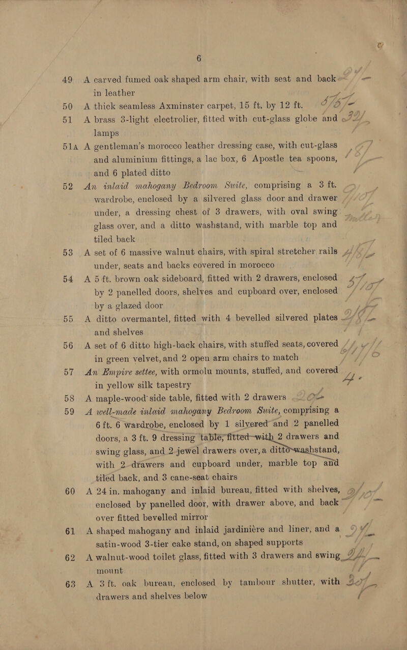Uy 6 49 A carved fumed oak shaped arm chair, with seat and back - in ee | ey 50 A thick seamless Axminster carpet, 15 ft. by 12 ft. ah inal 51 A brass 3-light electrolier, fitted with cut-glass globe and o7/ lamps | 51a A gentleman’s morocco leather dressing case, with cut-glass and aluminium fittings, a lac box, 6 Apostle tea spoons, and 6 plated ditto ‘ 52 An inlaid mahogany Bedroom Suite, comprising a 3 ft. wardrobe, enclosed by a silvered glass door and drawer — under, a dressing chest of 3 drawers, with oval swing _ glass over, and a ditto washstand, with marble top and tiled back 53 A set of 6 massive walnut chairs, with spiral stretcher rails 4 - under, seats and backs covered in morocco i 54 A 5 ft. brown oak sideboard, fitted with 2 drawers, enclosed 47 &gt;» by 2 panelled doors, shelves and cupboard over, enclosed by a glazed door bn 55 &lt;A ditto overmantel, fitted with 4 bevelled silvered plates LAK jf and shelves 56 A set of 6 ditto high-back chairs, with stuffed seats, covered // y in green velvet, and 2 open arm chairs to match id 57 An Empire settee, with ormolu mounts, stuffed, and covered in yellow silk tapestry 4 ‘ 58 A maple-wood side table, fitted with 2 drawers Oo 59 A well-made inlaid mahogany Bedroom Swite, comprising @ 6 ft. 6 wardrobe, enclosed by 1 silvered’ and 2 panelled — doors, a 3 ft. 9 dressing table; fitted-with 2 drawers and swing glass, and 2.jewel drawers ee with 2-drawers and cupboard under, marble top “and tiled back, and 3 cane-seat chairs 60 &lt;A 24in. mahogany and inlaid bureau, fitted with shelves, 2 ae enclosed by panelled door, with drawer above, and back ~ over fitted bevelled mirror 61 A shaped mahogany and inlaid jardinicre and liner, and a satin-wood 3-tier cake stand, on shaped supports 62 &lt;A walnut-wood toilet glass, fitted with 3 drawers and swing Dy. i mount // 63 &lt;A 3ft. oak bureau, enclosed by tambour shutter, with ov) drawers and shelves below A y Y } TA
