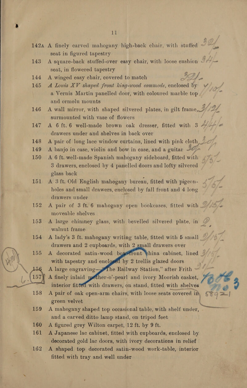  142a A finely carved mahogany high-back chair, with stuffed ad ba seat in figured tapestry aes 143 A square-back stuffed-over easy chair, with loose cushion ~ © — seat, in flowered tapestry 144 A winged easy chair, covered to match ID |, 145 &lt;A Lowis XV shaped front king-wood commode, Gatstea ity VS, . a Vernis Martin panelled door, with coloured marble top 8 A and ormolu mounts Ay 146 &lt;A wall mirror, with shaped silvered plates, in gilt frame, 2//2/ surmounted with vase of flowers ig 147 &lt;A 6 ft.6 well-made brown oak dresser, fitted with 3 Ap jf) 2 drawers under and shelves in back over 148 A pair of long lace window curtains, lined with pink cloth, _ 149 &lt;A banjo in case, violin and bow in case, and a guitar to 150 &lt;A 6 ft. well-made Spanish mahogany sideboard, fitted with 3 drawers, enclosed by 4 panelled doors and lofty silvered glass back | 151 &lt;A 3ft. Old English mahogany bureau, fitted with pigeon- holes and small drawers, enclosed by fall front and 4 long drawers under fe , 152 &lt;A pair of 3 ft. 6 mahogany open het fitted with {4/4 4 moveable shelves 153 &lt;A large chimney glass, with bevelled silvered plate, in walnut frame 154 A lady’s 3 ft. mahogany writing table, fitted with 5 small ~ drawers and 2 cupboards, with 2 155 &lt;A decorated satin-wood b with tapestry and encl all drawers over       ont thina cabinet, lined 7% by 2 trellis glazed doors A large engraving he Railway Station,” after Frith \ 157) A finely inlaid interior fit  er-o -pearl and ivory Moorish casket, IF with drawers, on stand, fitted with shelves We é 158 A pair of oak open-arm chairs, with loose seats covered Ih $3q =| green velvet 159 &lt;A mahogany shaped top occasional table, with shelf iiaah. and a carved ditto lamp stand, on tripod feet 160 A figured grey Wilton carpet, 12 ft. by 9 ft. 161 A Japanese lac cabinet, fitted with cupboards, enclosed by decorated gold lac doors, with ivory decorations in relief 162 &lt;A shaped top decorated satin-wood work-table, interior fitted with tray and well under Oe enereenn eo