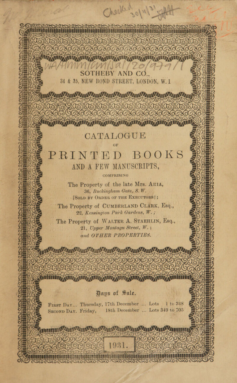 OKA . mat So OSS? OPS» OSS OY TUTTO TT LET Boayo) gh Bley cot una (A IMaAaVKaL CULL TE sig, i on i ms it ars SOTHEBY: AND Gd. 34 &amp; 35, NEW BOND STREET, LONDON, W.1 PS) TCAD CAD 4BR O we) mgs SOMES 2» = ' CATALOGUE PRINTED BOOKS AND A FEW MANUSCRIPTS, COMPRISING ‘The Property of the late Mrs. Aria, 36, Buckingham Gate, S.W. [Soup By ORDER OF THE EXECUTORS | ; The Property of CUMBERLAND CLARK, Ksq., 22, Kensington Park Gardens, W. ; The Property of WALTER A, STAEHLIN, Esq., 21, Upper Montagu Street, W. ; and OTHER PROPERTIES. Ms Soe TTT 2hutiininy, gam iii pilpnipnipipanioel aie Baus of Sale. First Day... Thursday, 17th December ... Lots 1 to 348 Sreconp Day. Friday, 18th December ... Lots 349 to 705 7 Kot 4 r a mai Tt seer a terns TST : a wae OAR oe UT PBT % L AR ro YZ ANERSDONAER 24 rit Vx 0) as’ “ta ACH DACA) 4] RY) ee ie RAR sy as’ ytaney Td] LOR ; = oe i9a1. [eae ee ; muREEOTSER seen ARNE ES ‘2 