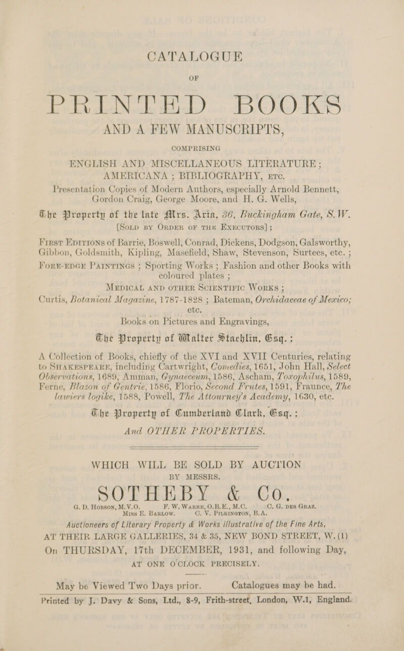 CATALOGUE PRINT ED. BOOKS AND A FEW MANUSCRIPTS, COMPRISING ENGLISH AND MISCELLANEOUS LITERATURE; AMERICANA ; BIBLIOGRAPHY, Etc. Presentation Copies of Modern Authors, especially Arnold Bennett, Gordon Craig, George Moore, and H. G. Wells, Ghe Property of the late Mrs. Aria, 36, Buckingham Gate, S.W. [Sotp By ORDER OF TH“ EXECUTORS] ; First Epirrons of Barrie, Boswell, Conrad, Dickens, Dodgson, Galsworthy, Gibbon, Goldsmith, Kipling, Masefield, Shaw, Stevenson, Surtees, etc. ; Fort-EDGE ParntiINGs ; Sporting Works ; Fashion and other Books with coloured plates ; MEDICAL AND OTHER SCIENTIFIC WoRKS ; Curtis, Botanical Magazine, 1787-1828 ; Bateman, Orchidaceae of Mexico; etc. Books on Pictures and Engravings, The Property of Walter Stachlin, Esq. ; A Collection of Books, chiefly of the XVI and XVIT Centuries, relating to SHAKESPEARE, including Cartwright, Comedies, 1651, John Hall, Select Observations, 1689, Amman, Gynaeceum, 1586, Ascham, Toxophilus, 1589, Ferne, Blazon of Gentrie, 1586, Florio, Second Frutes, 1591, Fraunce, 7'he lawiers logike, 1588, Powell, The Attowrney’s Academy, 1630, etc. The Property of Cumberland Clark, Esq. ; And OTHER PROPERTIES.  WHICH WILL BE SOLD BY AUCTION BY MESSRS. SOT HEB. Yo. 6. ©, G. D. Honson, M.V.O. F. W. WarR#, O.B.E., M.C. C. G. DES GRAZ. Miss E. BARLOW. O. V. Prukineron, B.A. Auctioneers of Literary Property &amp; Works illustrative of the Fine Arts, AT THEIR LARGE GALLERIES, 34 &amp; 35, NEW BOND STREET, W. (1) On THURSDAY, 17th DECEMBER, 1931, and following Day, AT ONE O'CLOCK PRECISELY. May be Viewed Two Days prior. Catalogues may be had. Printed by J. Davy &amp; Sons, Ltd., 8-9, Frith-street, London, W.1, England.