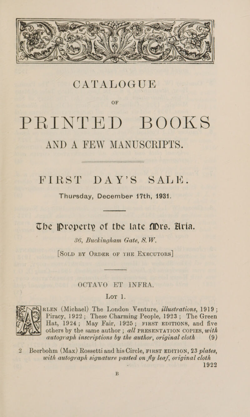   FIRST DAY’S SALE. Thursday, December 17th, 1931.  The Property of the late Mrs. Aria. 36, Buckingham Gate, S.W. [SoLD BY ORDER oF THE ExercuTors]| —_— OCTAVO ET INFRA. Lor 1. Piracy, 1922; These Charming People, 1923; The Green Hat, 1924; May Fair, 1925; FIRST EDITIONS, and five others by the same author ; a// PRESENTATION COPIES, with autograph inscriptions by the author, original cloth (9)  2 Beerbohm (Max) Rossetti and his Circle, FIRST EDITION, 23 plates, with autograph signature pasted on fly leaf, original cloth . 1922 B