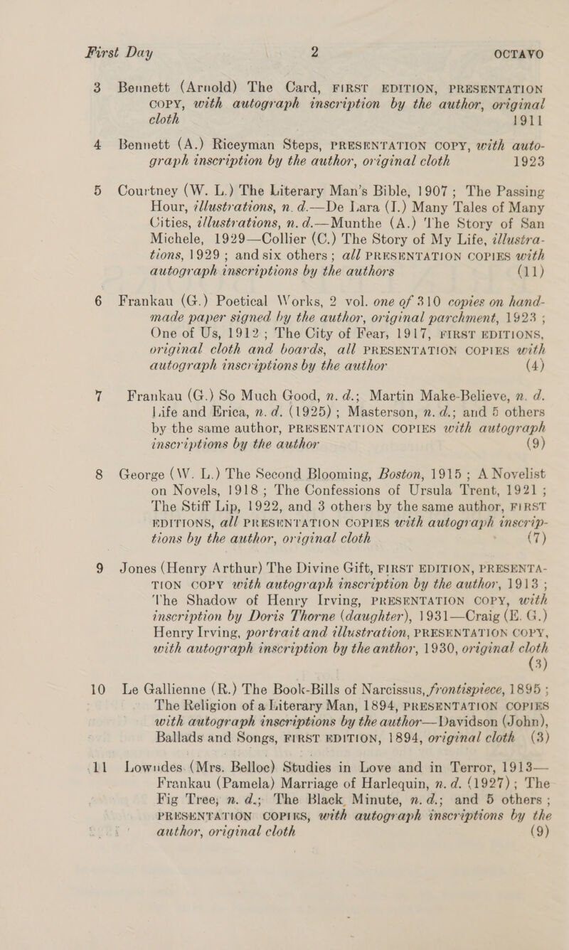 3 or ~y 10 D1 Bennett (Arnold) The Card, FIRST EDITION, PRESENTATION COPY, with autograph inscription by the author, original cloth 1911 Bennett (A.) Riceyman Steps, PRESENTATION COPY, with auto- graph inscription by the author, original cloth 1923 Courtney (W. L.) The Literary Man’s Bible, 1907; The Passing Hour, ¢llustrations, n.d.—De Lara (I.) Many Tales of Many Cities, illustrations, n.d.—Munthe (A.) ‘The Story of San Michele, 1929—Collier (C.) The Story of My Life, cl/ustra- tions, 1929; and six others; a// PRESENTATION COPIES with autograph inscriptions by the authors (11) Frankau (G.) Poetical Works, 2 vol. one of 310 copies on hand- made paper signed by the author, original parchment, 1923 ; One of Us, 1912; The City of Fear, 1917, FIRST EDITIONS, original cloth and boards, all PRESENTATION COPIES with autograph inscriptions by the author (4) Frankau (G.) So Much Good, n. d.; Martin Make-Believe, 2. d. Life and Erica, n.d. (1925); Masterson, n. d.; and 5 others by the same author, PRESENTATION COPIES with autograph inscriptions by the author (9) George (W. L.) The Second Blooming, Boston, 1915 ; A Novelist on Novels, 1918; The Confessions of Ursula Trent, 1921 ; The Stiff Lip, 1922, and 3 others by the same author, FIRST EDITIONS, @l/ PRESENTATION COPIES with autograph inscrip- tions by the author, original cloth , (7) Jones (Henry Arthur) The Divine Gift, FIRST EDITION, PRESENTA- TION COPY with autograph inscription by the author, 1913 ; The Shadow of Henry Irving, PRESENTATION COPY, with inscription by Doris Thorne (daughter), 1931—Craig (EL. G.) Henry Irving, portrait and tllustration, PRESENTATION COPY, with autograph inscription by the anthor, 1930, original cloth (3) Le Gallienne (R.) The Book-Bills of Narcissus, frontispiece, 1895 ; The Religion of a literary Man, 1894, PRESENTATION COPIES with autograph inscriptions by the author—Davidson (John), Ballads and Songs, FIRST EDITION, 1894, original cloth (3) Lowndes. (Mrs. Belloc) Studies in Love and in Terror, 1913— Frankau (Pamela) Marriage of Harlequin, z. d. (1927); The Fig Tree; n. d.; The Black Minute, n.d.; and 5 others ; PRESENTATION COPIES, with autograph inscriptions by the author, original cloth (9)