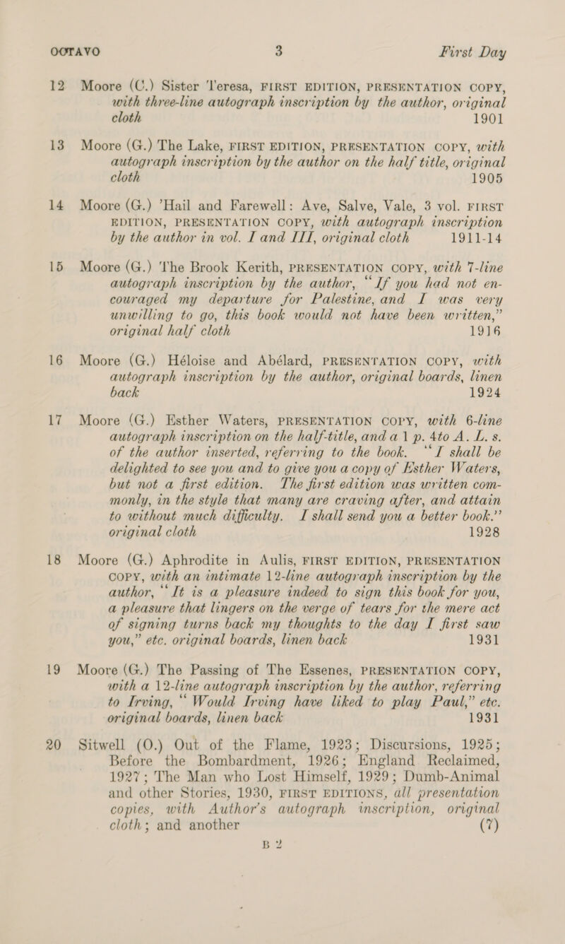 12 13 14 17 18 19 20 Moore (C.) Sister ‘l'eresa, FIRST EDITION, PRESENTATION COPY, with three-line autograph inscription by the author, original cloth 1901 Moore (G.) The Lake, FIRST EDITION, PRESENTATION COPY, with autograph inscription by the author on the half title, original cloth 1905 Moore (G.) Hail and Farewell: Ave, Salve, Vale, 3 vol. FIRST EDITION, PRESENTATION COPY, with autograph inscription by the author in vol. I and LIT, original cloth 1911-14 Moore (G.) The Brook Kerith, PRESENTATION Copy, with 7-line autograph inscription by the author, “If you had not en- couraged my departure for Palestine,and I was very unwilling to go, this book would not have been written,” original half cloth 1916 Moore (G.) Héloise and Abélard, PRESENTATION Copy, with autograph inscription by the author, original boards, linen back 1924 Moore (G.) Esther Waters, PRESENTATION Copy, with 6-line autograph inscription on the half-title,and a1 p. 4to A. L. s. of the author inserted, referring to the book. ‘“TI shall be delighted to see you and to give you a copy of Esther Waters, but not a first edition. The first edition was written com- monly, in the style that many are craving after, and attain to without much difficulty. I shall send you a better book.’ original cloth 1928 Moore (G.) Aphrodite in Aulis, FIRST EDITION, PRESENTATION COPY, with an intimate 12-line autograph inscription by the author, ‘It is a pleasure indeed to sign this book for you, a pleasure that lingers on the verge of tears for the mere act of signing turns back my thoughts to the day I first saw you,” etc. original boards, linen back 1931 Moore (G.) The Passing of The Essenes, PRESENTATION COPY, with a 12-line autograph inscription by the author, referring to Irving, ““ Would Irving have liked to play Paul,” ete. original boards, linen back 1931 Sitwell (O.) Out of the Flame, 1923; Discursions, 1925; Before the Bombardment, 1926; England Reclaimed, 1927; The Man who Lost Himself, 1929; Dumb-Animal and other Stories, 1930, FIRST EDITIONS, dll presentation copies, with Author's autograph inscription, original cloth; and another (7) BY