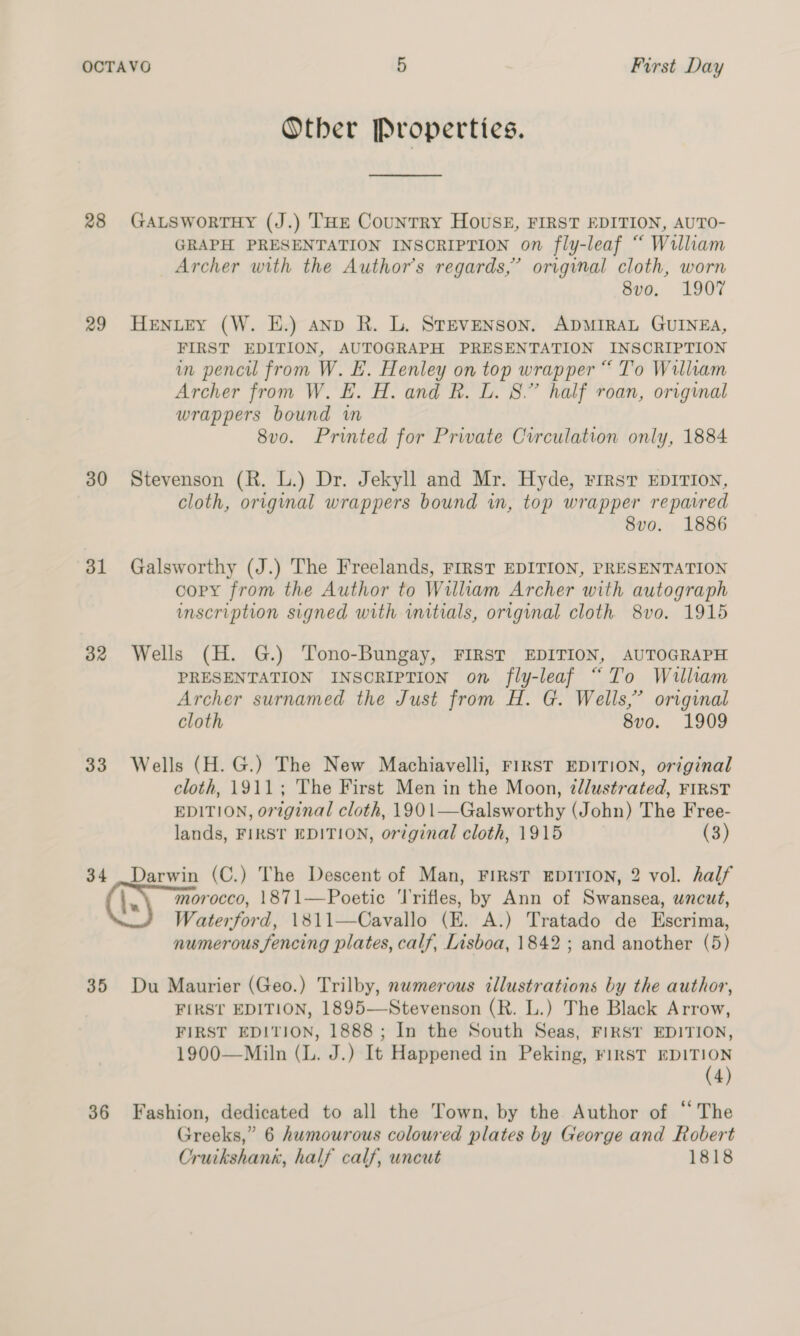 28 29 30 ol 32 33 34 35 36 Other Properties. GALSWoRTHY (J.) THE Country HOUSE, FIRST EDITION, AUTO- GRAPH PRESENTATION INSCRIPTION on fly-leaf “ William Archer with the Author’s regards,’ original cloth, worn 8vo. 1907 HENLEY (W. HE.) anp R. L. Stevenson. ADMIRAL GUINEA, FIRST EDITION, AUTOGRAPH PRESENTATION INSCRIPTION in pencil from W. E. Henley on top wrapper “ To William Archer from W. E. H. and R. L. 8.” half roan, original wrappers bound wm 8vo. Printed for Private Circulation only, 1884 Stevenson (R. L.) Dr. Jekyll and Mr. Hyde, rirst EDITION, cloth, original wrappers bound in, top wrapper reparred 8vo. 1886 Galsworthy (J.) The Freelands, FIRST EDITION, PRESENTATION copy from the Author to William Archer with autograph inscription signed with wmitials, original cloth. 8vo. 1915 Wells (H. G.) Tono-Bungay, FIRST EDITION, AUTOGRAPH PRESENTATION INSCRIPTION on fly-leaf “To William Archer surnamed the Just from H. G. Wells,” original cloth 8vo. 1909 Wells (H. G.) The New Machiavelli, FIRST EDITION, original cloth, 1911; The First Men in the Moon, ¢tllustrated, FIRST EDITION, original cloth, 1901—Galsworthy (John) The Free- lands, FIRST EDITION, original cloth, 1915 (3) Darwin (C.) The Descent of Man, FIRST EDITION, 2 vol. half morocco, 1871—Poetic ‘l'rifles, by Ann of Swansea, uncut, Waterford, 1811—Cavallo (E. A.) Tratado de Escrima, numerous fencing plates, calf, Lisboa, 1842; and another (5) Du Maurier (Geo.) Trilby, nwmerous illustrations by the author, FIRST EDITION, 1895—Stevenson (R. L.) The Black Arrow, FIRST EDITION, 1888; In the South Seas, FIRST EDITION, 1900—Miln (L. J.) It Happened in Peking, rirstT eee 4) Fashion, dedicated to all the Town, by the Author of “The Greeks,” 6 humourous coloured plates by George and Robert Cruikshank, half calf, uncut 1818