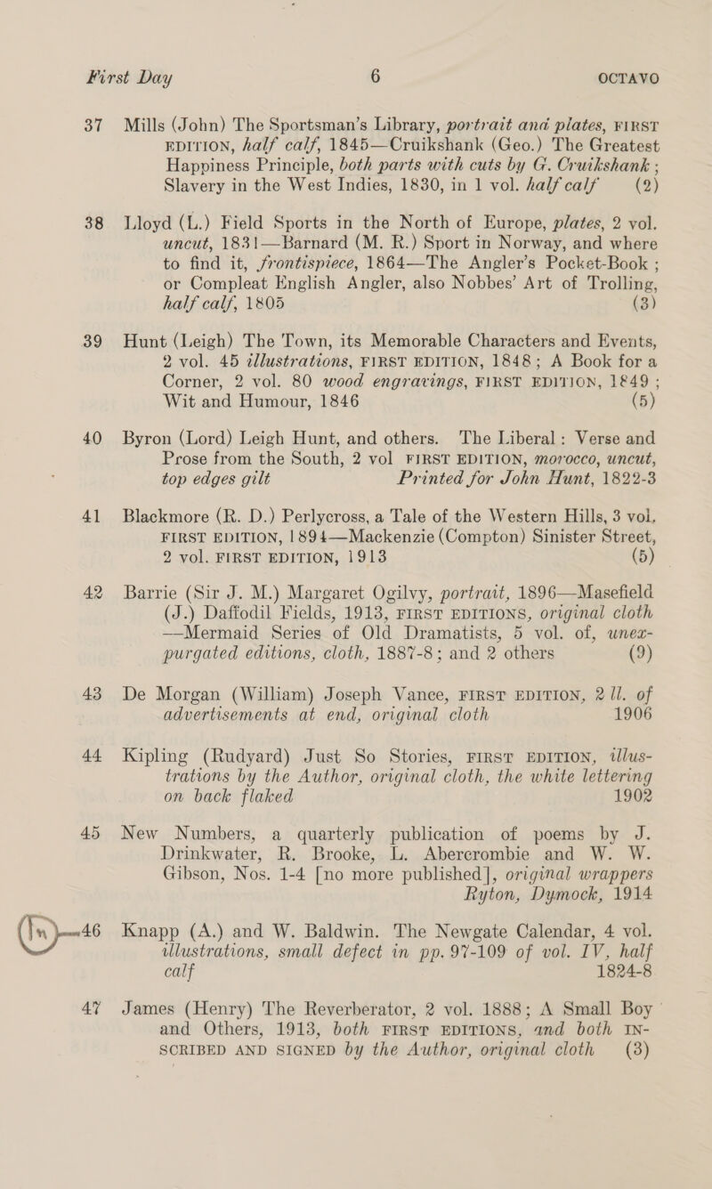 38 39 40 41 42 43 44 45 (Ix)—<6 4% EDITION, half calf, 1845—Cruikshank (Geo.) The Greatest Happiness Principle, both parts with cuts by G. Cruikshank ; Slavery in the West Indies, 1830, in 1 vol. half calf (2) Lloyd (L.) Field Sports in the North of Europe, plates, 2 vol. uncut, 1831—Barnard (M. R.) Sport in Norway, and where to find it, frontispiece, 1864—The Angler’s Pocket-Book ; or Compleat English Angler, also Nobbes’ Art of Trolling, half calf, 1805 (3) Hunt (Leigh) The Town, its Memorable Characters and Events, 2 vol. 45 tllustrations, FIRST EDITION, 1848; A Book for a Corner, 2 vol. 80 wood engravings, FIRST EDITION, 1849; Wit and Humour, 1846 (5) Byron (Lord) Leigh Hunt, and others. The Liberal: Verse and Prose from the South, 2 vol FIRST EDITION, morocco, uncut, top edges gilt Printed for John Hunt, 1822-3 Blackmore (R. D.) Perlycross, a Tale of the Western Hills, 3 voi. FIRST EDITION, 1894—Mackenzie (Compton) Sinister Street, 2 vol. FIRST EDITION, 1913 (5) Barrie (Sir J. M.) Margaret Ogilvy, portrait, 1896—Masefield (J.) Daffodil Fields, 1913, FrRST EDITIONS, original cloth ——Mermaid Series of Old Dramatists, 5 vol. of, unez- purgated editions, cloth, 1887-8; and 2 others (9) De Morgan (William) Joseph Vance, FIRST EDITION, 2 ll. of advertisements at end, origvnal cloth 1906 Kipling (Rudyard) Just So Stories, Frrst EDITION, tllus- trations by the Author, original cloth, the white lettering on back flaked 1902 New Numbers, a quarterly publication of poems by J. Drinkwater, R. Brooke, L. Abercrombie and W. W. Gibson, Nos. 1-4 [no more published], original wrappers Ryton, Dymock, 1914 Knapp (A.) and W. Baldwin. The Newgate Calendar, 4 vol. ulustrations, small defect in pp. 97-109 of vol. IV, half calf 1824-8 James (Henry) The Reverberator, 2 vol. 1888; A Small Boy — and Others, 1913, both First EDITIONS, and both IN-