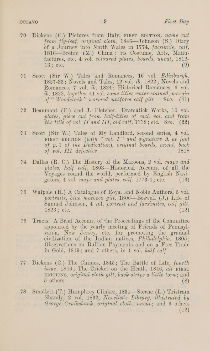 70 71 U2 73 74 76 v7 78 Dickens (C.) Pictures from Italy, FIRST EDITION, name cut from fly-leaf, original cloth, 1846—Johnson (S.) Diary of a Journey into North Wales in 1774, facsimile, calf, 1816—Breton (M.) China: its Costume, Arts, Manu- factures, etc. 4 vol. coloured plates, boards, uncut, 1812- 13; ete. (9) Scott (Sir W.) Tales and Romances, 16 vol. Edinburgh, 1827-33 ; Novels and Tales, 12 vol. 1b. 1822; Novels and Romances, 7 vol. 1b. 1824; Historical Romances, 6 vol. ib. 1822, together 41 vol. some titles water-stained, margin of “ Woodstock’ wormed, uniform calf gilt 8vo. (41) Beaumont (F.) and J. Fletcher. Dramatick Works, 10 vol. plates, piece cut from half-titles of each vol. and from the title of vol. II and III, old calf, 1778; ete. 8vo. (22) Scott (Sir W.) Tales of My Landlord, second series, 4 vol. FIRS? EDITION (with “vol. I” and signature A at foot of p.1 of the Dedication), original boards, uncut, back of vol. III defective 1818 Dallas (R. C.) The History of the Maroons, 2 vol. maps and plates, half calf, 1803—Historical Account of all the Voyages round the world, performed by Knglish Navi- gators, 4 vol. maps and plates, calf, 1773-4; etc. (13) Walpole (H.) A Catalogue of Royal and Noble Authors, 5 vol. portraits, blue morocco gilt, 1806—Boswell (J.) Life of Samuel Johnson, 4 vol. portrait and facsimiles, calf gilt, 1823; ete, acer (12) Tracts. A Brief Account of the Proceedings of the Committee appointed by the yearly meeting of [Friends of Pennsyl- vania, New Jersey, etc. for promoting the gradual civilization of the Indian natives, Philadelphia, 1805; Observations on Bullion Payments and on a Free Trade in Gold, 1819; and 7 others, in 1 vol. half calf Dickens (C.) The Chimes, 1845; The Battle of Life, fourth issue, 1846; The Cricket on the Heath, 1846, all rirrst EDITIONS, original cloth gilt, back-strips a little torn; and 5 others (8) Smollett (‘T.) Humphrey Clinker, 1831—Sterne (L.) Tristram Shandy, 2 vol. 1832, Novelists Library, illustrated by George Cruikshank, original cloth, uncut; and 9 others (12)