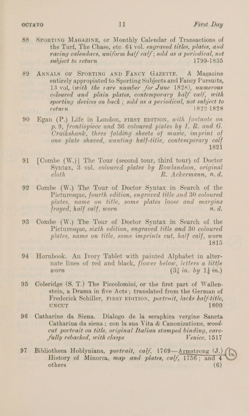 OCTAVO 11 First Day 88 Sporting MAGAZINE, or Monthly Calendar of Transactions of the Turf, The Chase, etc. 64 vol. engraved titles, plates, and racing calendars, uniform half calf; sold as a periodical, not subject to return 1799-1835 89 ANNALS OF SPORTING AND FANCY GAZETTE. A Magazine entirely appropiated to Sporting Subjects and Fancy Pursuits, 13 vol, (with the rare number for June 1828), numerous coloured and plain plates, contemporary half calf, with sporting devices on back ; sold as a periodical, not subject to return 1822-1828 90 Egan (P.) Life in London, First EDITION, with footnote on p.9, frontispiece and 36 coloured plates by I. R. and G. Ciseahatile three folding sheets of music, «imprint of one plate shaved, wanting half-title, contemporary calf 1821 91 [Combe (W.)| The Tour (second tour, third tour) of Doctor Syntax, 3 vol. coloured plates by Rowlandson, original cloth Ri: Ackermann, n. d. 92 Combe (W.) The Tour of Doctor Syntax in Search of the Picturesque, fourth edition, engraved title and 30 coloured plates, name on title, some plates loose and margins frayed, half calf, worn n. d. 93 Combe (W.) The Tour of Doctor Syntax in Search of the Picturesque, sixth edition, engraved title and 30 coloured plates, name on title, some imprints cut, half calf, worn 1815 94 Hornbook. An Ivory Tablet with painted Alphabet in alter- nate lines of red and black, flower below, letters a little worn (3f in. by 14m.) 95 Coleridge (S. T.) The Piccolomini, or the first part of Wallen- stein, a Drama in five Acts; translated from the German of Frederick Schiller, Finsr EDITION, portrait, lacks half-title, UNCUT 1800 96 Catharine da Siena. Dialogo de Ja seraphica vergine Sancta Catharina da siena; con la sua Vita &amp; Canonizatione, wood- cut portrait on title, original Italian stamped binding, care- Sully rebacked, with clasps Venice, 1517 97 Bibliotheca Hoblyniana, portrait, calf, 1769— Aumstrong. (J.) (t) History of Minorca, map and plates, calf, 1756; 4 others “(6)