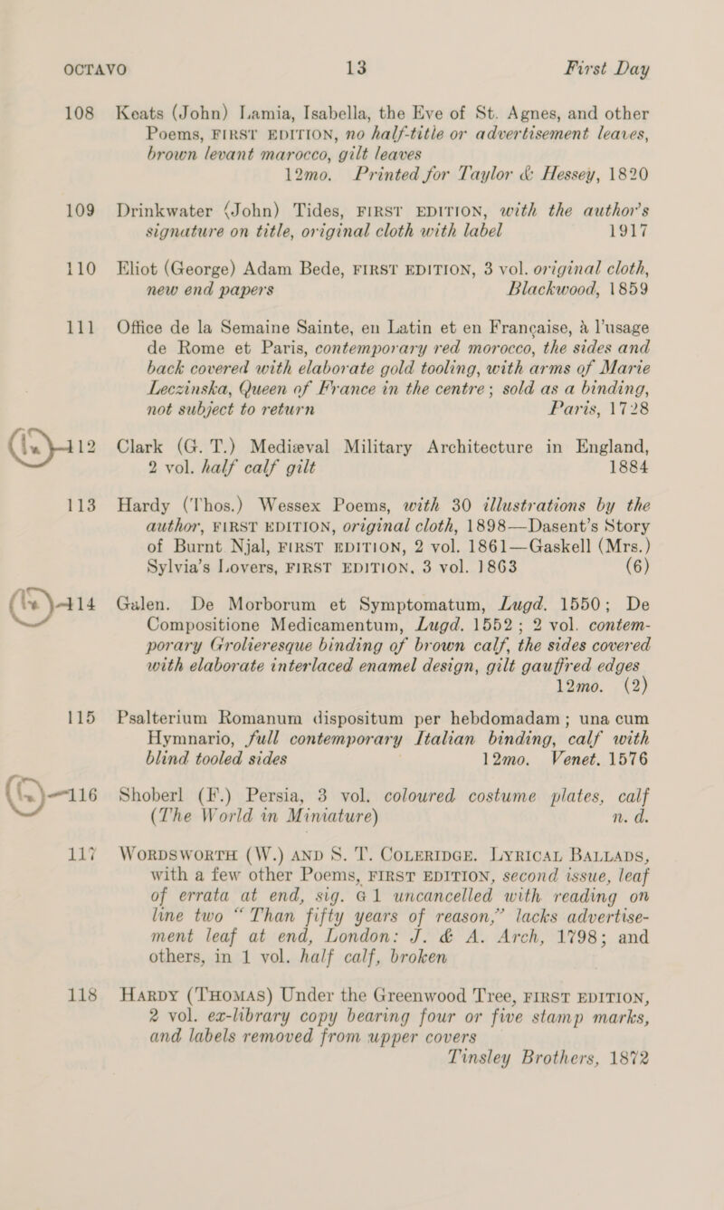 108 109 110 111 115 (.. 116 118 Keats (John) Lamia, Isabella, the Eve of St. Agnes, and other Poems, FIRST EDITION, no half-title or advertisement leaves, brown levant marocco, gilt leaves 12mo. Printed for Taylor &amp; Hessey, 1820 Drinkwater (John) Tides, FIRST EDITION, with the author's signature on title, original cloth with label 1917 Eliot (George) Adam Bede, FIRST EDITION, 3 vol. original cloth, new end papers Blackwood, 1859 Office de la Semaine Sainte, en Latin et en Francaise, a l’usage de Rome et Paris, contemporary red morocco, the sides and back covered with elaborate gold tooling, with arms of Marie Leczinska, Queen of France in the centre; sold as a binding, not subject to return Faris, 1728 Clark (G.T.) Medieval Military Architecture in England, 2 vol. half calf gilt 1884 Hardy (Thos.) Wessex Poems, with 30 illustrations by the author, FIRST EDITION, original cloth, 1898—Dasent’s Story of Burnt. Njal, First EDITION, 2 vol. 1861—Gaskell (Mrs. ) Sylvia’s Lovers, FIRST EDITION, 3 vol. 1863 (6) Galen. De Morborum et Symptomatum, Lugd. 1550; De Compositione Medicamentum, Lugd. 1552; 2 vol. contem- porary Grolieresque binding of brown calf, the sides covered with elaborate interlaced enamel design, gilt gauffred edges 12mo. (2) Psalterium Romanum dispositum per hebdomadam ; una cum Hymnario, full contemporary Italian binding, calf with blind tooled sides 12mo. Venet. 1576 Shoberl (F.) Persia, 3 vol. colowred costume plates, calf (The World in Miniature) n. d. Worpsworrs (W.) AnD 8. T. Cotertper. Lyrican BALLaps, with a few other Poems, FIRST EDITION, second issue, leaf of errata at end, sig. @1 uncancelled with reading on line two “ Than fifty years of reason,’ lacks advertise- ment leaf at end, London: J. &amp; A. Arch, 1798; and others, in 1 vol. half calf, broken Harpy (‘T'Homas) Under the Greenwood Tree, FIRST EDITION, 2 vol. ex-library copy bearing four or fwe stamp marks, and labels removed from upper covers Tinsley Brothers, 1872