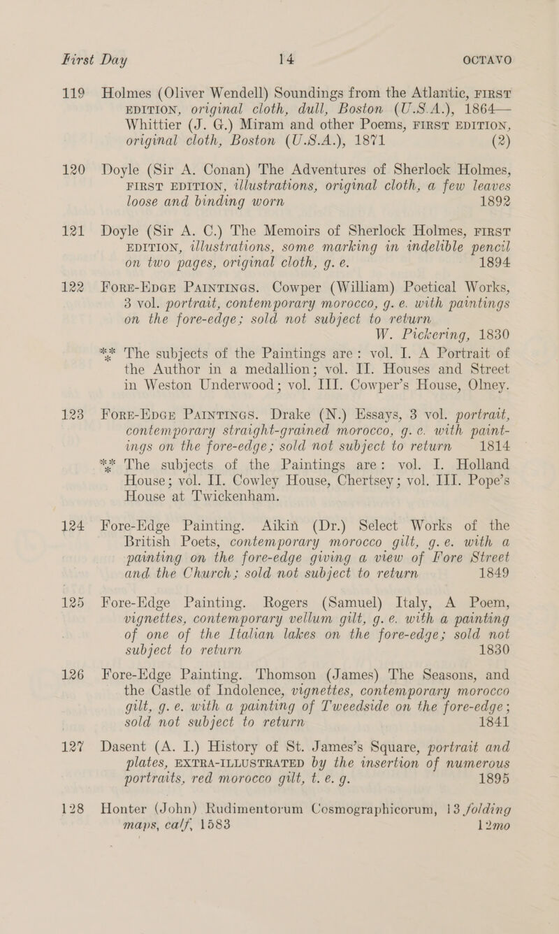 119 120 121 122 128 124 125 126 127 128 Holmes (Oliver Wendell) Soundings from the Atlantic, FIRST EDITION, original cloth, dull, Boston (U.S.A.), 1864— Whittier (J. G.) Miram and other Poems, FIRST EDITION, original cloth, Boston (U.S.A.), 1871 (2) Doyle (Sir A. Conan) The Adventures of Sherlock Holmes, FIRST EDITION, tlustrations, original cloth, a few leaves loose and binding worn 1892 Doyle (Sir A. C.) The Memoirs of Sherlock Holmes, FIRST EDITION, illustrations, some marking in indelible pencil on two pages, original cloth, g. é. 1894 Fore-EpGr Paintines. Cowper (William) Poetical Works, 3 vol. portrait, contemporary morocco, g. e. with paintings on the fore-edge; sold not subject to return W. Pickering, 1830 ** The subjects of the Paintings are: vol. I. A Portrait of the Author in a medallion; vol. IJ. Houses and Street in Weston Underwood; vol. III. Cowper’s House, Olney. Fore-Ep¢r Partntinas. Drake (N.) Essays, 3 vol. portratt, contemporary straight-grained morocco, g.e. with paint- ings on the fore-edge; sold not subject to return 1814 **. The. subjects of the Paintings are: vol. I. Holland House; vol. II. Cowley House, sia bite vol. III. Pope’s House at Twickenham. Fore-Edge Painting. Aikin (Dr.) Select Works of the British Poets, contemporary morocco gilt, g.e. with a painting on the fore-edge gwing a view of Fore Street and the Church; sold not subject to return 1849 Fore-Edge Painting. Rogers (Samuel) Italy, A Poem, vignettes, contemporary vellum gilt, g.e. with a painting of one of the Italian lakes on the fore-edge; sold not subject to return 1830 Fore-Edge Painting. Thomson (James) The Seasons, and the Castle of Indolence, vignettes, contemporary morocco gilt, g.e. with a painting of Tweedside on the fore-edge ; sold not subject to return 1841 Dasent (A. I.) History of St. James’s Square, portract and plates, EXTRA-ILLUSTRATED by the insertion of numerous portraits, red morocco gilt, t.e. g. 1895 Honter ann) Rudimentorum Cosmographicorum, 13 /o/ding maps, calf, 1583 12mo