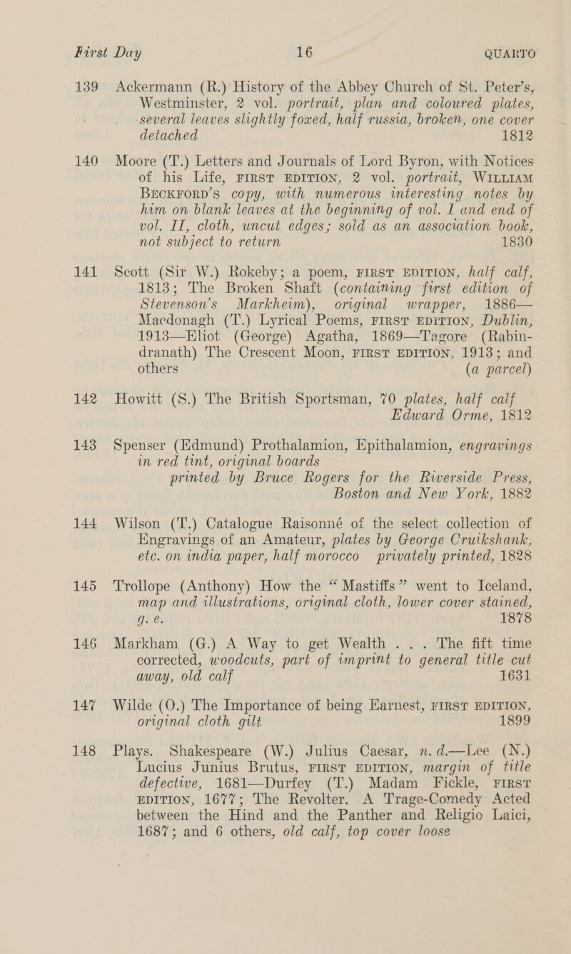 139 140 141 142 143 144 145 146 2 148 Ackermann (R.) History of the Abbey Church of St. Peter’s, Westminster, 2 vol. portrait, plan and coloured plates, several leaves slightly foxed, half russia, broke, one cover detached 1812 Moore (T.) Letters and Journals of Lord Byron, with Notices of his Life, FIRST EDITION, 2 vol. portrait, WILLIAM BECKFORD’S copy, with numerous interesting notes by him on blank leaves at the beginmng of vol. I and end of vol. II, cloth, uncut edges; sold as an association book, not subject to return 1830 Scott (Sir W.) Rokeby; a poem, FIRST EDITION, half calf, 1813; The Broken Shaft (containing furst edition of Stevenson's Markheim), original wrapper, 1886— Macdonagh (T.) Lyrical Poems, First EpiTion, Dublin, 1913—Elhiot (George) Agatha, 1869—Tagore (Rabin- dranath) The Crescent Moon, FIRST EDITION, 1913; and others (a parcel)  Howitt (S.) The British Sportsman, 70 plates, half calf Edward Orme, 1812 Spenser (Edmund) Prothalamion, Epithalamion, engravings . in red tint, original boards printed by Bruce Rogers for the Riverside Press, Boston and New York, 1882 Wilson (T.) Catalogue Raisonné of the select collection of Engravings of an Amateur, plates by George Cruikshank, etc. on india paper, half morocco privately printed, 1828 Trollope (Anthony) How the “ Mastiffs” went to Iceland, map and illustrations, original cloth, lower cover stained, gee. 1878 Markham (G.) A Way to get Wealth . ... The fift time corrected, woodcuts, part of imprint to general title cut away, old calf 1631 Wilde (O.) The Importance of being Earnest, FIRST EDITION, original cloth gilt 1899 Plays. Shakespeare (W.) Julius Caesar, n.d.—Lee (N.) Lucius Junius Brutus, FIRST EDITION, margin of title defectwe, 1681—Durfey (T.) Madam Fickle, First EDITION, 1677; The Revolter. A Trage-Comedy Acted between the Hind and the Panther and Religio Laici, 1687; and 6 others, old calf, top cover loose