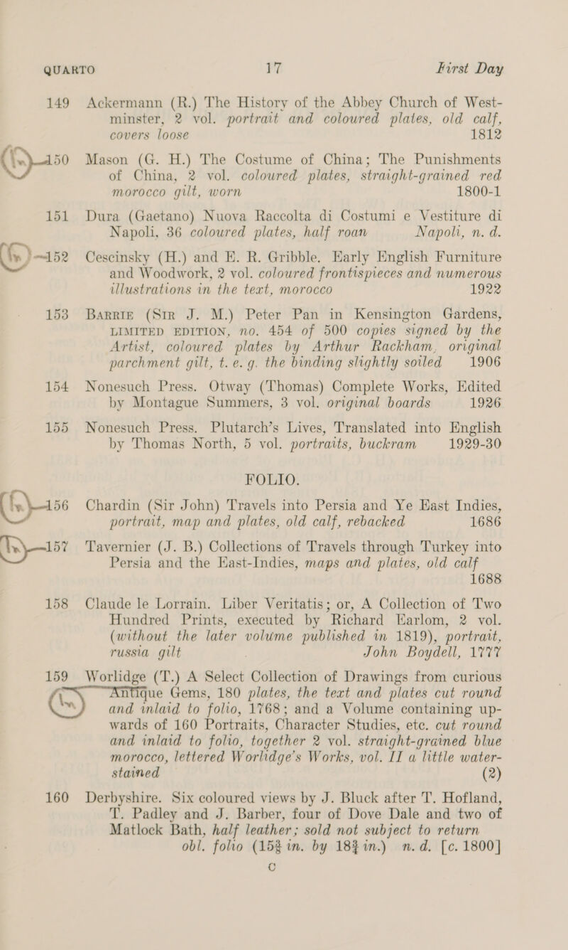 158 159 minster, 2 vol. portrait and coloured plates, old calf, covers loose 1812 Mason (G. H.) The Costume of China; The Punishments of China, 2 vol. coloured plates, straight-grained red morocco gilt, worn 1800-1 Dura (Gaetano) Nuova Raccolta di Costumi e Vestiture di Napoli, 36 coloured plates, half roan Napoh, n. d. Cescinsky (H.) and E. R. Gribble, Early English Furniture and Woodwork, 2 vol. coloured frontispieces and numerous illustrations in the text, morocco 1922 Barrie (Str J. M.) Peter Pan in Kensington Gardens, LIMITED EDITION, no. 454 of 500 copies signed by the Artist, coloured plates by Arthur Rackham, original parchment gilt, t.e.g. the binding slightly soiled 1906 Nonesuch Press. Otway (Thomas) Complete Works, Edited by Montague Summers, 3 vol. original boards 1926 Nonesuch Press. Plutarch’s Lives, Translated into English by Thomas North, 5 vol. portraits, buckram 1929-30 FOLIO. Chardin (Sir John) Travels into Persia and Ye Hast Indies, portrait, map and plates, old calf, rebacked 1686 Tavernier (J. B.) Collections of Travels through Turkey into Persia and the Hast-Indies, maps and plates, old calf 1688 Claude le Lorrain. Liber Veritatis; or, A Collection of Two Hundred Prints, executed by Richard Earlom, 2 vol. (without the later volume published in 1819), portrait, russia gilt John Boydell, 1777 Worlidge (‘T.) A Select Collection of Drawings from curious 160 wards of 160 Portraits, Character Studies, ete. cut round and inlaid to folio, together 2 vol. straight-grained blue morocco, lettered Worlidge’s Works, vol. II a little water- stained — (2) Derbyshire. Six coloured views by J. Bluck after T. Hofland, T’. Padley and J. Barber, four of Dove Dale and two of Matlock Bath, half leather; sold not subject to return obl. folio (15% in. by 18}%%n.) n.d. [c. 1800] ©
