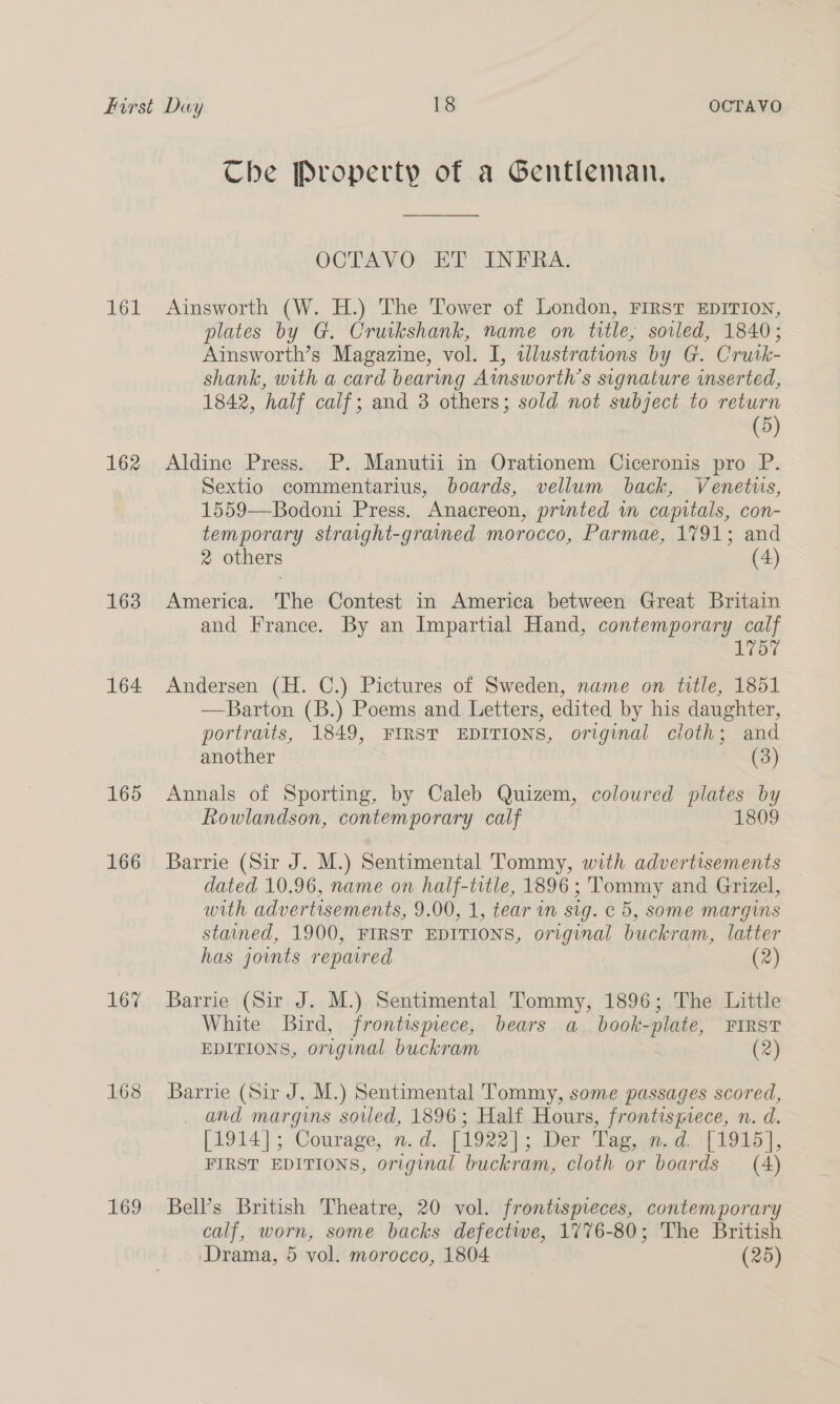 Che Property of a Gentleman. OGTAVO) AT CIN FRAs 161 Ainsworth (W. H.) The Tower of London, FIRST EDITION, plates by G. Cruikshank, name on title, soiled, 1840; Ainsworth’s Magazine, vol. I, wlustrations by G. Crutk- shank, with a card bearmg Atnsworth’s signature inserted, 1842, half calf; and 3 others; sold not subject to return (5) 162 Aldine Press. P. Manutii in Orationem Ciceronis pro P. Sextio commentarius, boards, vellum back, Venetus, 1559—Bodoni Press. Anacreon, printed in capitals, con- temporary straight-gramed morocco, Parmae, 1791; and 2 others (4) 163 America. The Contest in America between Great Britain and France. By an Impartial Hand, contemporary calf 1757 164 Andersen (H. C.) Pictures of Sweden, name on title, 1851 —Barton (B.) Poems and Letters, edited by his daughter, portraits, 1849, FIRST EDITIONS, original cloth; and another (3) 165 Annals of Sporting, by Caleb Quizem, coloured plates by Rowlandson, contemporary calf 1809 166 Barrie (Sir J. M.) Sentimental Tommy, with advertisements dated 10.96, name on half-trtle, 1896 ; Tommy and Grizel, with advertisements, 9.00, 1, tear in sig. c 5, some margins stained, 1900, FIRST EDITIONS, original buckram, latter has joints reparred (2) 167 Barrie (Sir J. M.) Sentimental Tommy, 1896; The Little White Bird, frontispiece, bears a book-plate, FIRST EDITIONS, original buckram (2) 168 Barrie (Sir J. M.) Sentimental Tommy, some passages scored, _ and margins soiled, 1896; Half Hours, frontispiece, n. d. [1914]; Courage, n.d. [1922]; Der Tag, .m.d. :{1915], FIRST EDITIONS, original buckram, cloth or boards (A) 169 Bell’s British Theatre, 20 vol. frontispieces, contemporary calf, worn, some backs defectwe, 1776-80; The British ‘Drama, 5 vol. morocco, 1804 (25)