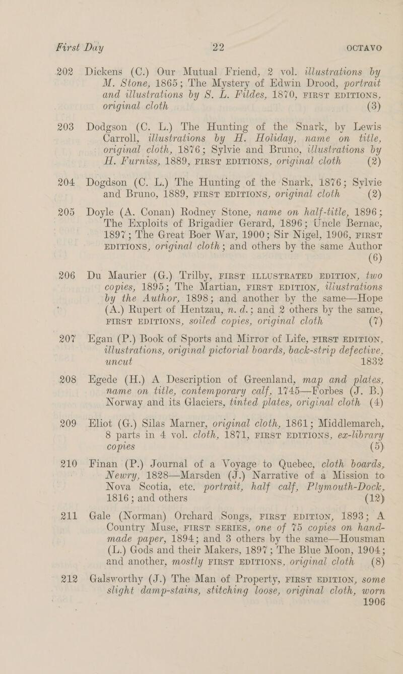 202 203 204: 205 206 20% 208 209 210 211 212 Dickens (C.) Our Mutual Friend, 2 vol. ilustrations by M. Stone, 1865; The Mystery of Edwin Drood, portrait and illustrations by S. L. Fildes, 1870, FIRST EDITIONS, original cloth | (3) Dodgson (C. L.) The Hunting of the Snark, by Lewis Carroll, illustrations by H. Holiday, name on title, - original cloth, 1876; Sylvie and Bruno, iJlustrations by H. Furniss, 1889, FIRST EDITIONS, original cloth (2) Dogdson (C. L.) The Hunting of the Snark, 1876; Sylvie and Bruno, 1889, FIRST EDITIONS, original cloth (2) Doyle (A. Conan) Rodney Stone, name on half-title, 1896; The Exploits of Brigadier Gerard, 1896; Uncle Bernac, 1897; The Great Boer War, 1900; Sir Nigel, 1906, rrrst EDITIONS, original cloth; and others by the same Author (6) Du Maurier (G.) Trilby, FIRST ILLUSTRATED EDITION, two copies, 1895; The Martian, First EDITION, tiustrations by the Author, 1898; and another by the same—Hope (A.) Rupert of Hentzau, n. d.; and 2 others by the same, FIRST EDITIONS, soiled copies, original cloth (7) gan (P.) Book of Sports and Mirror of Life, FIRST EDITION, ulustrations, original pictorial boards, back-strip defective, uncut 1832 Kigede (H.) A Description of Greenland, map and plates, name on title, contemporary calf, 1745—Forbes (J. B.) Norway and its Glaciers, tinted plates, original cloth (4) Eliot (G.) Silas Marner, original cloth, 1861; Middlemarch, 8 parts in 4 vol. cloth, 1871, FIRST EDITIONS, ea-library copies (5) Finan (P.) Journal of a Voyage to Quebec, cloth boards, Newry, 1828—Marsden (J.) Narrative of a Mission to Nova Scotia, ete. portrait, half calf, Plymouth-Dock, 1816; and others (12) Gale (Norman) Orchard Songs, FIRST EDITION, 1893; A Country Muse, FIRST SERIES, one of 75 copies on hand- made paper, 1894; and 3 others by the same—Housman (L.) Gods and their Makers, 1897; The Blue Moon, 1904; and another, mostly FIRST EDITIONS, original cloth (8) Galsworthy (J.) The Man of Property, FIRST EDITION, some slight damp-stains, stitching loose, original cloth, worn 1906