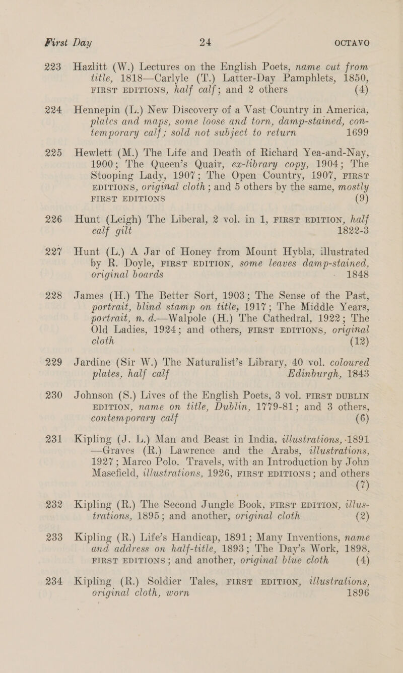 223 224 225 226 227 228 229 230 231 232 233 234 Hazlitt (W.) Lectures on the English Poets, name cut from title, 1818—Carlyle (T.) Latter-Day Pamphlets, 1850, FIRST EDITIONS, half calf; and 2 others (4) Hennepin (L.) New Discovery of a Vast Country in America, plates and maps, some loose and torn, damp-stained, con- temporary calf; sold not subject to return 1699 Hewlett (M.) The Life and Death of Richard Yea-and-Nay, 1900; The Queen’s Quair, ex-library copy, 1904; The Stooping Lady, 1907; The Open Country, 1907, First EDITIONS, original cloth ; and 5 others by the same, mostly FIRST EDITIONS (9) Hunt (Leigh) The Liberal, 2 vol. in 1, First EDITION, half calf gilt 1822-3 Hunt (L.) A Jar of Honey from Mount Hybla, illustrated by R. Doyle, FIRST EDITION, some leaves damp-stained, original boards - 1848 James (H.) The Better Sort, 1903; The Sense of the Past, portrait, blind stamp on title, 191%; 'The Middle Years, portrait, n. d—Walpole (H.) The Cathedral, 1922; The Old Ladies, 1924; and others, FIRST EDITIONS, original cloth ; (12) Jardine (Sir W.) The Naturalist’s Library, 40 vol. coloured plates, half calf Edinburgh, 1843 Johnson (8.) Lives of the English Poets, 3 vol. FIRST DUBLIN EDITION, name on title, Dublin, 1779-81; and 3 others, contemporary calf (6) Kipling (J. L.) Man and Beast in India, wlustrations, 1891 —Graves (R.) Lawrence and the Arabs, «lustrations, 1927; Marco Polo. Travels, with an Introduction by John Masefield, illustrations, 1926, FIRST EDITIONS ; and others (7) Kipling (R.) The Second Jungle Book, First EpIrion, illus- trations, 1895; and another, origmal cloth (2) Kipling (R.) Life’s Handicap, 1891; Many Inventions, name and address on half-title, 1893; The Day’s Work, 1898, FIRST EDITIONS; and another, original blue cloth (4) Kipling (R.) Soldier Tales, First EDITION, tlustrations, original cloth, worn 1896