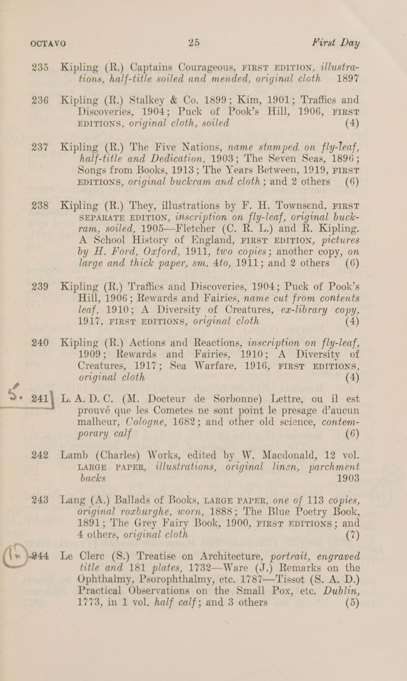 235 237 238 239 240 4 D+ 241 PO Ne. er ae 242 243 “c~\ ' | » 144 Kipling (R.) Captains Courageous, FrRsT EDITION, illustra- tions, half-title soiled and mended, original cloth 1897 Kipling (R.) Stalkey &amp; Co. 1899; Kim, 1901; Traffics and Discoveries, 1904; Puck of Pook’s Hill, 1906, First EDITIONS, original cloth, soiled (4) Kipling (R.) The Five Nations, name stamped on fly-leaf, half-title and Dedication, 1903; The Seven Seas, 1896; | Songs from Books, 1913; The Years Between, 1919, FIRST EDITIONS, original buckram and cloth; and 2 others (6) Kipling (R.) They, illustrations by F. H. Townsend, First SEPARATE EDITION, inscription on fly-leaf, original buck- ram, sovled, 1905—Fletcher (C. R. L.) and R. Kipling. A School History of England, FIRST EDITION, pictures by H. Ford, Oxford, 1911, two copies; another copy, on large and thick paper, sm. 4to, 1911; and 2 others (6) Kipling (R.) Traffics and Discoveries, 1904; Puck of Pook’s Hill, 1906; Rewards and Fairies, name cut from contents leaf, 1910: A Diversity of Creatures, ex-library copy, 4917, FIRST EDITIONS, original cloth (4) Kipling (R.) Actions and Reactions, inscription on fly-leaf, 1909; Rewards and Fairies, 1910; A Diversity of Creatures, 1917; Sea Warfare, 1916, FIRST EDITIONS, original cloth (4) L.A. D.C. (M. Docteur de Sorbonne) Lettre, ou il est prouvé que les Cometes ne sont point le presage d’aucun malheur, Cologne, 1682; and other old science, contem- porary calf (6) Lamb (Charles) Works, edited by W. Macdonald, 12 vol. LARGE PAPER, illustrations, original linen, parchment backs 1903 Lang (A.) Ballads of Books, LarGE PAPER, one of 113 copies, original roxburghe, worn, 1888; The Blue Poetry Book, 1891; The Grey Fairy Book, 1900, First EDITIONS; and 4 others, original cloth (7) Le Clerc (S.) Treatise on Architecture, portrait, engraved title and 181 plates, 1732—Ware (J.) Remarks on the Ophthalmy, Psorophthalmy, ete. 1787—Tissot (S. A. D.) Practical Observations on the Small Pox, etc. Dublin,