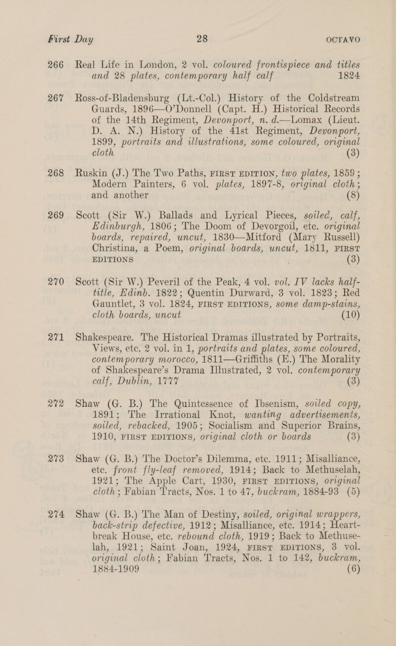 266 267 268 269 270 271 Q0R 273 R74 Real Life in London, 2 vol. coloured frontispiece and titles and 28 plates, contemporary half calf 1824 Ross-of-Bladensburg (Lt.-Col.) History of the Coldstream Guards, 1896—O’Donnell (Capt. H.) Historical Records of the 14th Regiment, Devonport, n. d—Lomax (Lieut. D. A. N.) History of the 41st Regiment, Devonport, 1899, portraits and illustrations, some coloured, original cloth 3 (3) Ruskin (J.) The Two Paths, FIRST EDITION, two plates, 1859 ; Modern Painters, 6 vol. plates, 1897-8, original cloth; and another (8) Scott (Sir W.) Ballads and Lyrical Pieces, soiled, calf, Edinburgh, 1806; The Doom of Devorgoil, ete. original boards, repavred, uncut, 1830—Mitford (Mary Russell) Christina, a Poem, original boards, uncut, 1811, First EDITIONS (3) Scott (Sir W.) Peveril of the Peak, 4 vol. vol. IV lacks half- title, Edinb. 1822; Quentin Durward, 3 vol. 1823; Red Gauntlet, 3 vol. 1824, FIRST EDITIONS, some damp-stains, cloth boards, uncut (10) Shakespeare. The Historical Dramas illustrated by Portraits, Views, etc. 2 vol. in 1, portraits and plates, some coloured, contemporary morocco, 1811—Griffiths (H.) The Morality of Shakespeare’s Drama Illustrated, 2 vol. contemporary calf, Dublin, 1777 (3) Shaw (G. B.) The Quintessence of Ibsenism, soiled copy, 1891; The Irrational Knot, wanting advertisemenis, soiled, rebacked, 1905; Socialism and Superior Brains, 1910, FIRST EDITIONS, original cloth or boards (3) Shaw (G. B.) The Doctor’s Dilemma, etc. 1911; Misalliance, ete. front fly-leaf removed, 1914; Back to Methuselah, 1921; The Apple Cart, 1930, FIRST EDITIONS, original cloth ; Fabian Tracts, Nos. 1 to 47, buckram, 1884-93 (5) Shaw (G. B.) The Man of Destiny, sotled, original wrappers, back-strip defective, 1912; Misalliance, etc. 1914; Heart- break House, ete. rebound cloth, 1919; Back to Methuse- lah, 1921; Saint Joan, 1924, First EDITIONS, 3 vol. original cloth; Fabian Tracts, Nos. 1 to 142, buckram,