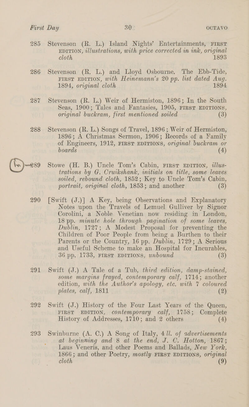 285 286 287 288 290 291 292 Stevenson (R. L.) Island Nights’ Entertainments, First EDITION, illustrations, with price corrected in ink, original cloth 1898 Stevenson (R. L.) and Lloyd Osbourne. The Ebb-Tide, FIRST EDITION, with Heinemann’s 20 pp. list dated Aug. 1894, original cloth 1894 Stevenson (R. L.) Weir of Hermiston, 1896; In the South Seas, 1900; Tales and Fantasies, 1905, FIRST EDITIONS, original buckram, first mentioned soiled (3) Stevenson (R. L.) Songs of Travel, 1896 ; Weir of Hermiston, 1896; A Christmas Sermon, 1906; Records of a amily of Engineers, 1912, FIRST EDITIONS, original buckram or boards (4) Stowe (H. B.) Uncle Tom’s Cabin, First EDITION, twlus- trations by G. Cruikshank, initials on title, some leaves soiled, rebound cloth, 1852; Key to Uncle Tom’s Cabin, portrait, original cloth, 1853; and another (3) [Swift (J.)] A Key, being Observations and Explanatory Notes upon the Travels of Lemuel Gulliver by Signor Corolini, a Noble Venetian now residing in. London, 18 pp. minute hole through pagination of some leaves, Dublin, 1727; A Modest Proposal for preventing the Children of Poor People from being a Burthen to their Parents or the Country, 16 pp. Dublin, 1729; A Serious and Useful Scheme to make an Hospital for Incurables, 36 pp. 1733, FIRST EDITIONS, unbound (3) Swift (J.) A Tale of a Tub, third edition, damp-stained, some margins frayed, contemporary calf, 1714; another edition, with the Author’s apology, etc. with 7 coloured plates, calf, 1811 (2) Swift (J.) History of the Four Last Years of the Queen, FIRST EDITION, contemporary calf, 1758; Complete History of Addresses, 1710; and 2 others (4) Swinburne (A. C.) A Song of Italy, 4 //. of advertisements at beginning and 8 at the end, J. C. Hotton, 1867; Laus Veneris, and other Poems and Ballads, New York, 1866; and other Poetry, mostly FIRST EDITIONS, original cloth (9)